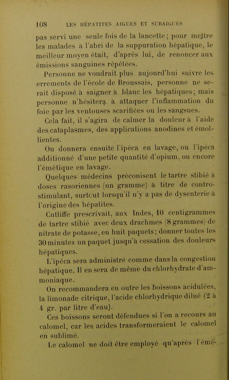 pas servi une seule fois de la lancette ; pour mejlre les malades à l'abri de la suppuration hépatique, le meilleur moyen était, d'après lui, de renoncer aux émissions sanguines répétées. Personne ne voudrait plus aujourd'hui suivre les errements de l'école de Broussais, personne ne se- rait disposé à saigner à blanc les hépatiques; mais personne n'hésitera à attaquer l'inflammation du foie parles ventouses scarifiées ou les sangsue-. Cela fait, il s'agira de calmer la douleur à l'aide des cataplasmes, des applications anodines et émol- lientes. On donnera ensuite l'ipéca en lavage, ou l'ipéca additionné d'une petite quantité d'opium, ou encore l'émétique en lavage. Quelques médecins préconisent le tartre stibié à doses rasoriennes (un gramme) à titre de contro- stimulant, surtout lorsqu'il n'y a pas de dysenterie à l'origine des hépatites. Cutliffe prescrivait, aux Indes, 10 centigrammes de tartre stibié avec deux drachmes (8 grammes) de nitrate de potasse, en huit paquets; donner toutes les 30 minutes un paquet jusqu'à cessation des douleurs hépatiques. L'ipéca sera administré comme dans la congestion hépatique. Il en sera de même du chlorhydrate d'am- moniaque. On recommandera en outre les boissons acidulée-, la limonade citrique, l'acide chlorhydrique dilué (2 à 4 gr. par litre d'eau). Ces boissons seront défendues si L'on a recours au calomel, car les acides transformeraient le calomel en sublimé. Le calomel ne doit être employé qu'après L'émé-