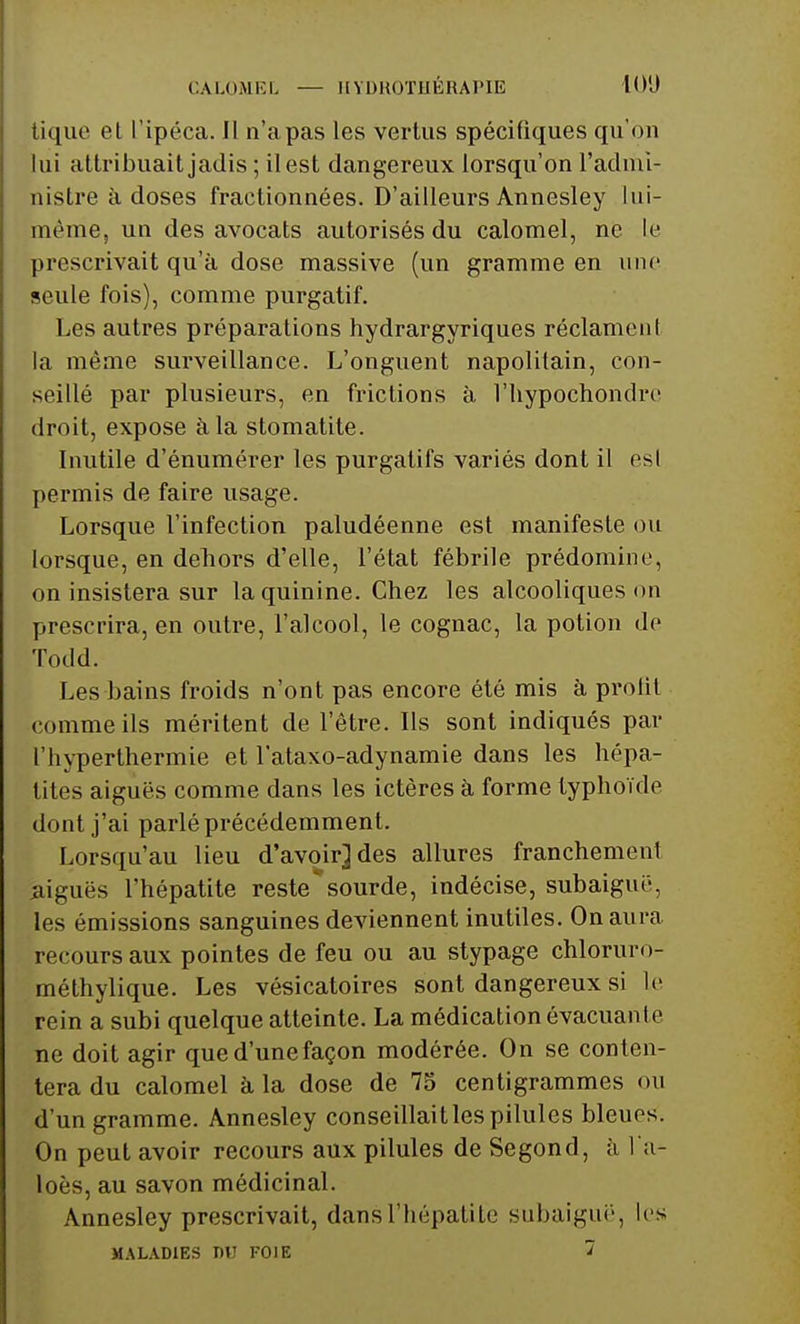 CALOMEL — HYDROTHÉRAPIE lO'J tique et l'ipéca. Il n'a pas les vertus spécifiques qu'on lui attribuait jadis ; il est dangereux lorsqu'on l'admi- nistre à doses fractionnées. D'ailleurs Annesley lui- même, un des avocats autorisés du calomel, ne le prescrivait qu'à dose massive (un gramme en une seule fois), comme purgatif. Les autres préparations hydrargyriques réclamenl la même surveillance. L'onguent napolitain, con- seillé par plusieurs, en frictions à l'hypochondro droit, expose à la stomatite. Inutile d'énumérer les purgatifs variés dont il esl permis de faire usage. Lorsque l'infection paludéenne est manifeste ou lorsque, en dehors d'elle, l'état fébrile prédomine, on insistera sur la quinine. Chez les alcooliques on prescrira, en outre, l'alcool, le cognac, la potion de Todd. Les bains froids n'ont pas encore été mis à profit comme ils méritent de l'être. Ils sont indiqués par l'hyperthermie et l'ataxo-adynamie dans les hépa- tites aiguës comme dans les ictères à forme typhoïde dont j'ai parlé précédemment. Lorsqu'au lieu d'avoir] des allures franchement .aiguës l'hépatite reste'sourde, indécise, subaiguë, les émissions sanguines deviennent inutiles. On aura recours aux pointes de feu ou au stypage chloruro- méthylique. Les vésicatoires sont dangereux si le rein a subi quelque atteinte. La médication évacuante ne doit agir qued'unefaçon modérée. On se conten- tera du calomel à la dose de 75 centigrammes on d'un gramme. Annesley conseillait les pilules bleues. On peut avoir recours aux pilules de Segond, à IV loès, au savon médicinal. Annesley prescrivait, dans l'hépatite subaiguë, les