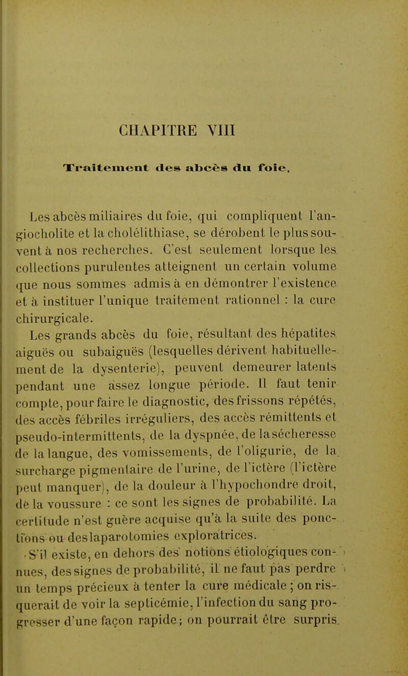Xi*»itenient îles abcès du foie. Les abcès miliaires du foie, qui compliquent l'an-- giocholite et la cholélithiase, se dérobent le plus sou- vent à nos rechercbes. C'est seulement lorsque les. collections purulentes atteignent un certain volume que nous sommes admis à en démontrer l'existence et à instituer l'unique traitement rationnel : la cure chirurgicale. Les grands abcès du foie, résultant des hépatites aiguës ou subaiguës (lesquelles dérivent habituelle-, ment de la dysenterie), peuvent demeurer latents pendant une assez longue période. 11 faut tenir compte, pour faire le diagnostic, des frissons répétés, des accès fébriles irréguliers, des accès rémittents et pseudo-intermittents, de la dyspnée, de la sécheresse de la langue, des vomissements, de l'oligurie, de la surcharge pigmentaire de l'urine, de l'ictère (l'ictère peut manquer), de la douleur à l'hypochondre droit, dé la voussure : ce sont les signes de probabilité. La certitude n'est guère acquise qu'à la suite des ponc- tions ou deslaparotomies exploratrices. S il existe, en dehors des' notions étiolo'giques con- nues, des signes de probabilité, il ne faut pas perdre un temps précieux a tenter la cure médicale ; on ris- querait de voir la septicémie, l'infection du sang pro- gresser d'une façon rapide ; on pourrait être surpris.