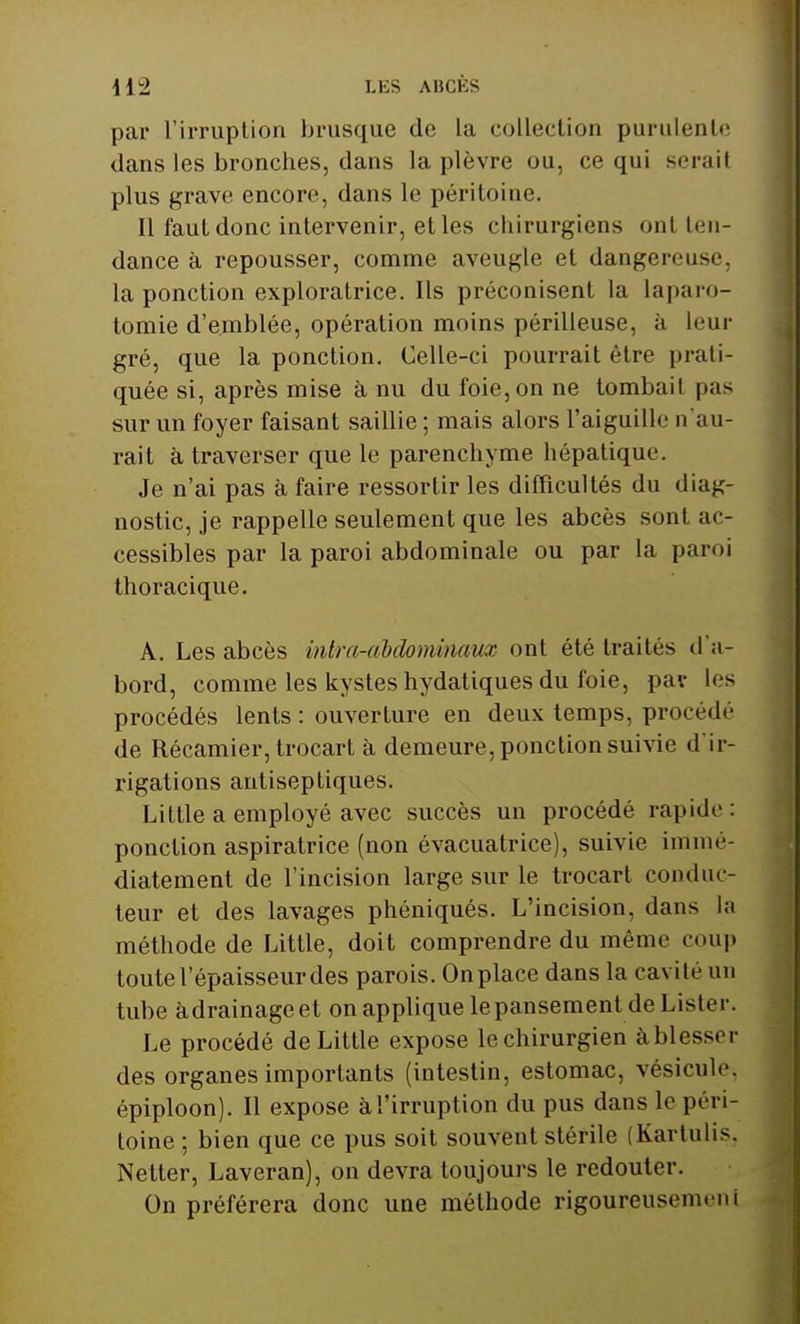 par l'irruption brusque de la collection purulente dans les bronches, dans la plèvre ou, ce qui serail plus grave encore, dans le péritoine. Il faut donc intervenir, et les chirurgiens ont ten- dance à repousser, comme aveugle et dangereuse, la ponction exploratrice. Ils préconisent la laparo- tomie d'emblée, opération moins périlleuse, à leur gré, que la ponction. Celle-ci pourrait être prati- quée si, après mise à nu du foie, on ne tombaiI pas sur un foyer faisant saillie ; mais alors l'aiguille n'au- rait à traverser que le parenchyme hépatique. Je n'ai pas à faire ressortir les difficultés du diag- nostic, je rappelle seulement que les abcès sonl ac- cessibles par la paroi abdominale ou par la paroi thoracique. A. Les abcès mira-abdominaux ont été traités d'a- bord, comme les kystes hydatiques du foie, pat les procédés lents : ouverture en deux temps, procédé de Récamier, trocart à demeure, ponction suivie d'ir- rigations antiseptiques. Little a employé avec succès un procédé rapide: ponction aspiratrice (non évacuatrice), suivie immé- diatement de l'incision large sur le trocart conduc- teur et des lavages phéniqués. L'incision, dans la méthode de Little, doit comprendre du même coup toute l'épaisseur des parois. Onplace dans la cavité un tube àdrainageet on applique lepansement de Lister. Le procédé de Little expose le chirurgien à blesser des organes importants (intestin, estomac, vésicule, épiploon). Il expose àl'irruption du pus dans le péri- toine ; bien que ce pus soit souvent stérile (Kartulis, Netter, Laveran), on devra toujours le redouter. On préférera donc une méthode rigoureusemeni