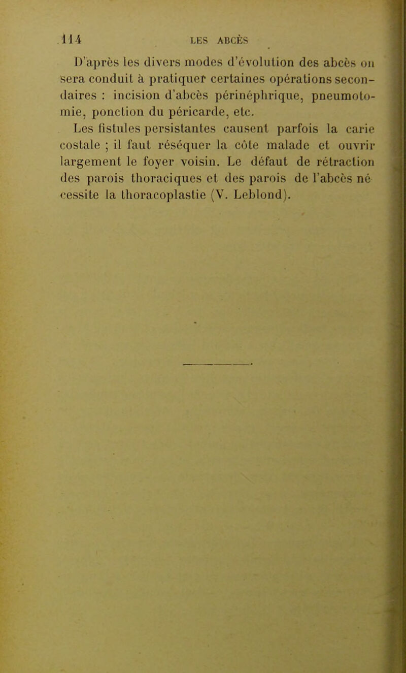 1 ] i LES ABCÈS D'après les divers modes d'évolution des abcès on sera conduit à pratiquer certaines opérations secon- daires : incision d'abcès périnépbrique, pneumoto- mie, ponction du péricarde, etc. Les fistules persistantes causent parfois la carie costale ; il faut réséquer la côte malade et ouvrir largement le foyer voisin. Le défaut de rétraction des parois thoraciques et des parois de l'abcès né cessite la tboracoplastie (V. Leblond).