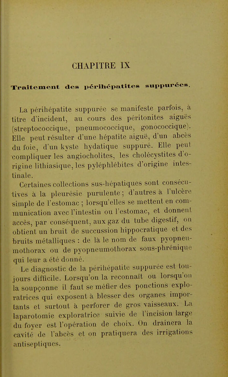 Traitement des périhépatitee suppurées. La périhépatite suppuréc se manifeste parfois, à titre d'incident, au cours des péritonites aiguës (streptococcique, pneumococcique, gonococcique). Elle peut résulter d'une hépatite aiguë, d'un abcès du foie, d'un kyste hydatique suppuré. Elle peut •compliquer les angiocholites, les cholécystites d'o- rigine lithiasique, les pyléphlébites d'origine intes- tinale. Certaines collections sus-hépatiques sont consécu- tives à la pleurésie purulente ; d'autres à l'ulcère simple de l'estomac ; lorsqu'elles se mettent en com- munication avec l'intestin ou l'estomac, et donnent accès, par conséquent, aux gaz du tube digestif, on obtient un bruit de succussion hippocratique et des bruits métalliques : de là le nom de faux pyopneu- mothorax ou de pyopneumothorax sous-phrénique qui leur a été donné. Le diagnostic de la périhépatite suppurée est tou- jours difficile. Lorsqu'on la reconnaît ou lorsqu'on la soupçonne il faut se méfier des ponctions explo- ratrices qui exposent à blesser des organes impor- tants et surtout à perforer de gros vaisseaux. La laparotomie exploratrice suivie de l'incision large du foyer est l'opération de choix. On drainera la cavité de l'abcès et on pratiquera des irrigations antiseptiques.