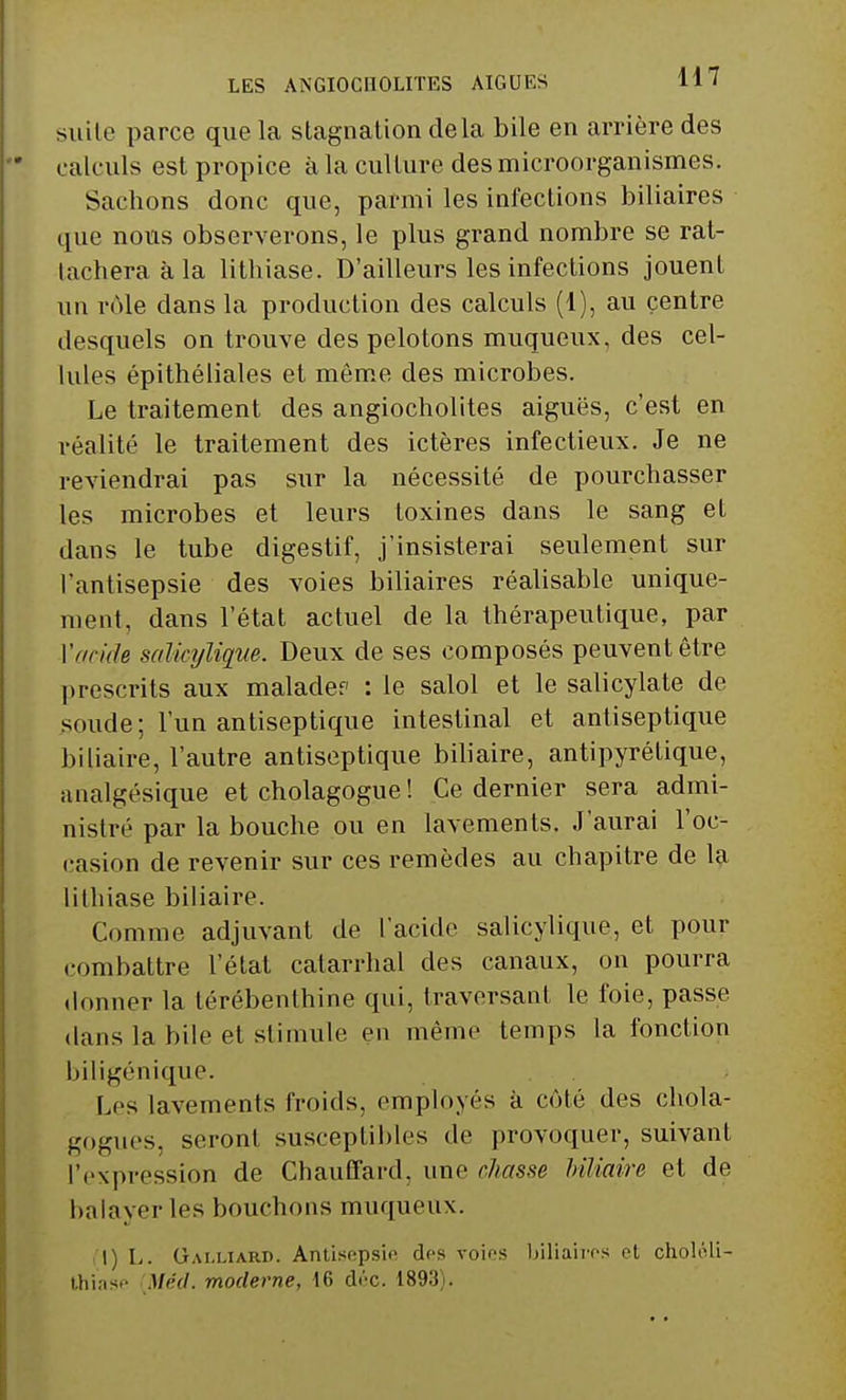 suite parce que la stagnation delà bile en arrière des calculs est propice à la culture des microorganismes. Sachons donc que, parmi les infections biliaires que nous observerons, le plus grand nombre se rat- lacheraàla lithiase. D'ailleurs les infections jouent un rôle dans la production des calculs (1), au centre desquels on trouve des pelotons muqueux, des cel- lules épithéliales et même des microbes. Le traitement des angiocholites aiguës, c'est en réalité le traitement des ictères infectieux. Je ne reviendrai pas sur la nécessité de pourchasser les microbes et leurs toxines dans le sang et dans le tube digestif, j'insisterai seulement sur l'antisepsie des voies biliaires réalisable unique- ment, dans l'état actuel de la thérapeutique, par ['acide salicylique. Deux de ses composés peuvent être prescrits aux malade? : le salol et le salicylate de soude; l'un antiseptique intestinal et antiseptique biliaire, l'autre antiseptique biliaire, antipyrétique, analgésique et cholagogue ! Ce dernier sera admi- nistré par la bouche ou en lavements. J'aurai l'oc- casion de revenir sur ces remèdes au chapitre de la lithiase biliaire. Comme adjuvant de l'acide salicylique, et pour combattre l'état catarrhal des canaux, on pourra donner la térébenthine qui, traversant le foie, passe dans la bile et stimule en même temps la fonction biligénique. Les lavements froids, employés à côté des chola- gogues, seront susceptibles de provoquer, suivant l'expression de Chauffard, une chasse biliaire et de bain ver les bouchons muqueux. I) L. Gai.uard. Antisepsie des voies biliaires et choléli- thiase Méd. moderne, 16 déc. 1893).