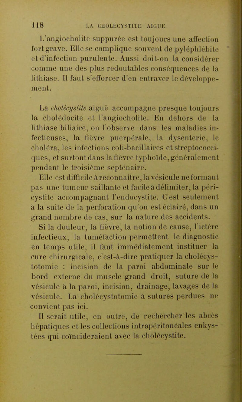 L'angiocholitc suppurée est toujours une affection Jbi't grave. Elle se complique souvent de pyléphlébile cl d'infection purulente. Aussi doit-on la considérer comme une des plus redoutables conséquences de la lithiase. Il faut s'efforcer d'en entraver le développe- ment. La cholécysUte aiguë accompagne presque toujours la cholédocite et l'angiocholitc En dehors de la lithiase biliaire, on l'observe dans les maladies in- fectieuses, la fièvre puerpérale, la dysenterie, le choléra, les infections coli-bacillaires et streptocoi•< i- ques, et surtout dans la lièvre typhoïde, généralement pendant le troisième septénaire. Elle est difficile âreconnaître, la vésicule ne formant pas une tumeur saillante et facileà délimiter, la péri- cystite accompagnant l'endocystite. C'est seulement à la suite de la perforation qu'on est éclairé, dans un grand nombre de cas, sur la nature des accidents. Si la douleur, la fièvre, la notion de cause, l'ictère infectieux, la tuméfaction permettent le diagnostic en temps utile, il faut immédiatement instituer la cure chirurgicale, c'est-à-dire pratiquer la cholécys- totomie : incision de la paroi abdominale sur le bord externe du muscle grand droit, suture de la vésicule à la paroi, incision, drainage, lavages de la vésicule. La cholécyslotomie à sutures perdues ne convient pas ici. Il serait utile, en outre, de rechercher les abcès hépatiques et les collections intrapéritonéales enkys- tées qui coïncideraient avec la cholécystite.