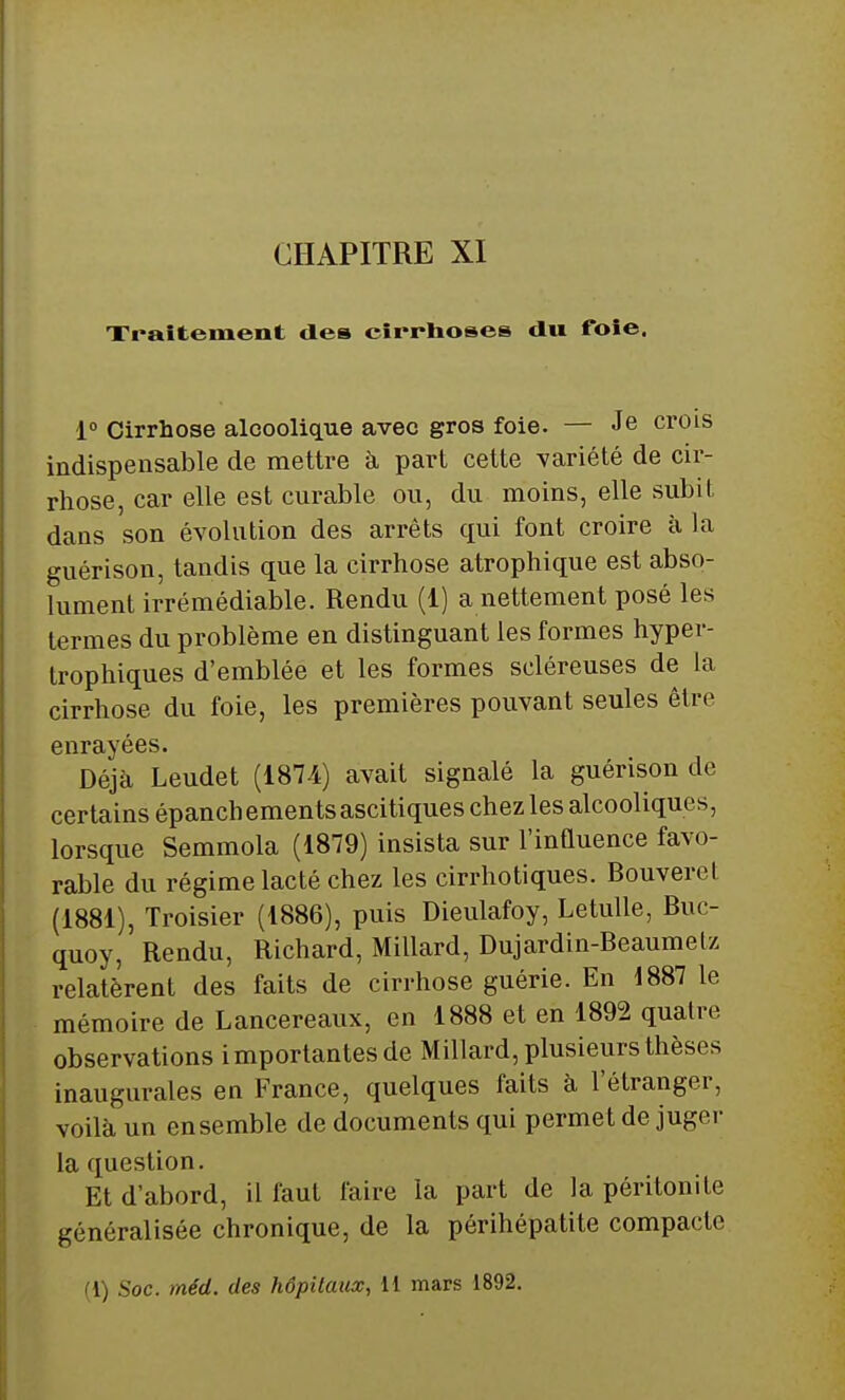 Traitement des cirrhoses du foie. 1° Cirrhose alcoolique avec gros foie. — Je crois indispensable de mettre à part cette variété de cir- rhose, car elle est curable ou, du moins, elle subit dans son évolution des arrêts qui font croire à la guérison, tandis que la cirrhose atrophique est abso- lument irrémédiable. Rendu (1) a nettement posé les termes du problème en distinguant les formes hyper- trophiques d'emblée et les formes scléreuses de la cirrhose du foie, les premières pouvant seules être enrayées. Déjà Leudet (1874) avait signalé la guérison de certains épanch ements ascitiques chez les alcooliques, lorsque Semmola (1879) insista sur l'influence favo- rable du régime lacté chez les cirrhotiques. Bouveret (1881), Troisier (1886), puis Dieulafoy, Letulle, Buc- quoy, Rendu, Richard, Millard, Dujardin-Beaumelz relatèrent des faits de cirrhose guérie. En 1887 le mémoire de Lancereaux, en 1888 et en 1892 quatre observations importantes de Millard, plusieurs thèses inaugurales en France, quelques faits à l'étranger, voilà un ensemble de documents qui permet de juger la question. Et d'abord, il faut faire la part de la péritonite généralisée chronique, de la périhépatite compacte (1) Soc. méd. des hôpitaux, 11 mars 1892.
