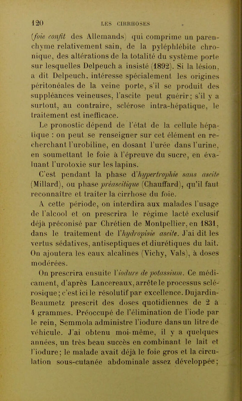 [foie confit des Allemands qui comprime un paren- chyme relativement sain, de la pyléphlébite chro- nique, des altérations de la totalité du système porte sur lesquelles Delpeuch a insisté (1892). Si la lésion, a dit Delpeuch. intéresse spécialement les origines péritonéales de la veine porte, s'il se produit des suppléances veineuses, l'ascite peut guérir: s'il y a surtout, au contraire, sclérose intra-hépatique, le traitement est inefficace. Le pronostic dépend de l'état de la cellule hépa- tique : on peut se renseigner sur cet élément en re- cherchant l'urobiline, en dosant l'urée dans l'urine, en soumettant le foie à l'épreuve du sucre, en éva- luant l'urotoxie sur les lapins. C'est pendant la phase d'hypertrophie sans ascite (Millard), ou phasepréaseitiaue (Chauffard), qu'il faut reconnaître et traiter la cirrhose du foie. A cette période, on interdira aux malades l'usage de l'alcool et on prescrira le régime lacté exclusif déjà préconisé par Chrétien de Montpellier, en 1831, dans le traitement de Yhydropisie ascite. J'ai dit les vertus sédatives, antiseptiques et diurétiques du lait. On ajoutera les eaux alcalines (Vichy, Vais), à doses modérées. On prescrira ensuite l'iodure de potassium. Ce médi- cament, d'après Lancereaux, arrête le processus sclé- rosique ; c'est ici le résolutif par excellence. Dujardin- Mcaumetz prescrit des doses quotidiennes de 2 a h grammes. Préoccupé de l'élimination de l'iode par le rein, Semmola administre l'iodure dans un litre de véhicule. J'ai obtenu moi-même, il y a quelques années, un très beau succès en combinant le lait et l'iodure; le malade avait déjà le foie gros et la circu- lation sous-cutanée abdominale assez développée :