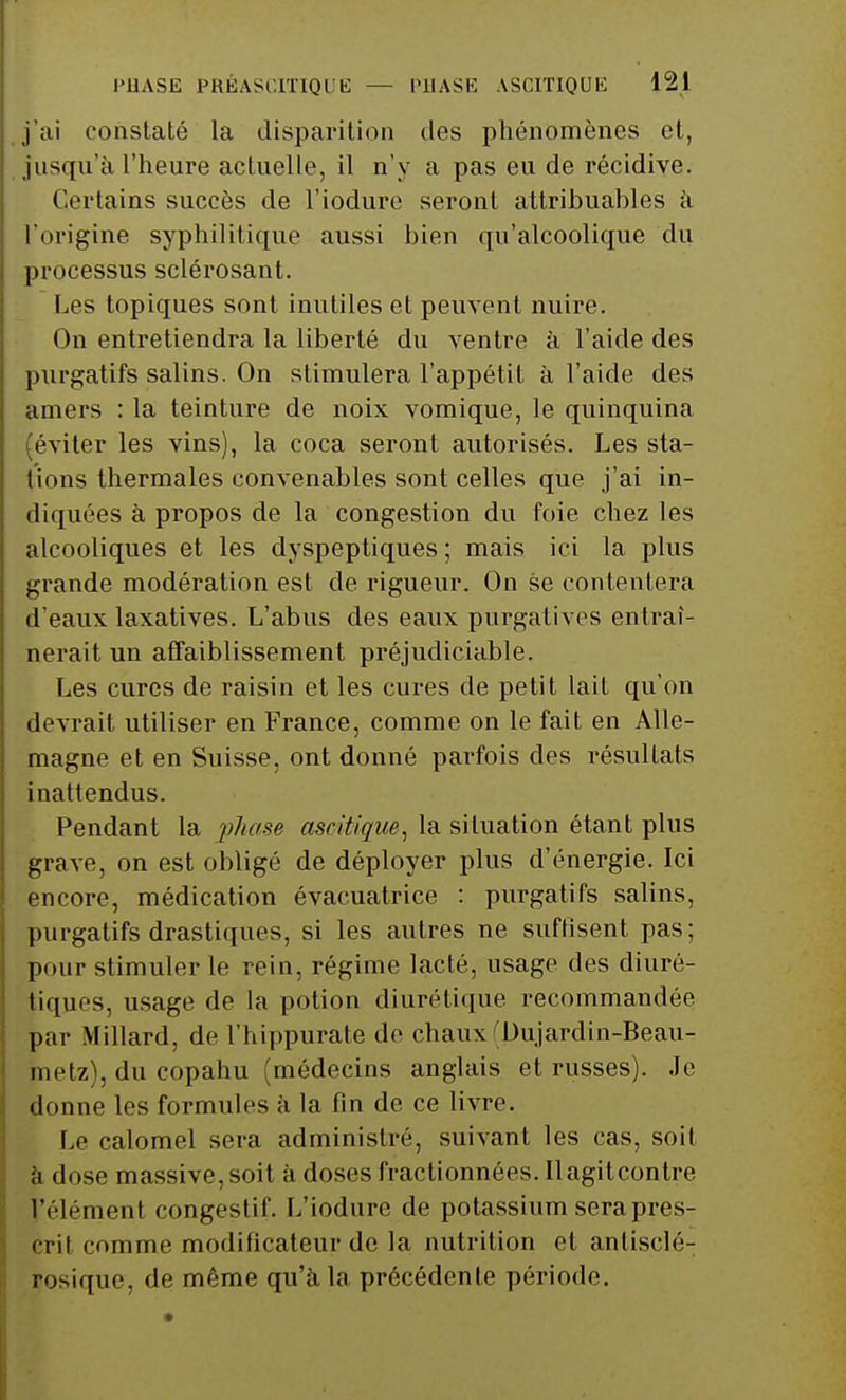 j'ai constaté la disparition des phénomènes et, jusqu'à l'heure actuelle, il n'y a pas eu de récidive. Certains succès de l'iodure seront attrihuahles à l'origine syphilitique aussi bien qu'alcoolique du processus sclérosant. Les topiques sont inutiles et peuvent nuire. On entretiendra la liberté du ventre à l'aide des purgatifs salins. On stimulera l'appétit à l'aide des amers : la teinture de noix vomique, le quinquina (éviter les vins), la coca seront autorisés. Les sta- tions thermales convenables sont celles que j'ai in- diquées à propos de la congestion du foie chez les alcooliques et les dyspeptiques ; mais ici la plus grande modération est de rigueur. On se contentera d'eaux laxatives. L'abus des eaux purgatives entraî- nerait un affaiblissement préjudiciable. Les cures de raisin et les cures de petit lait qu'on devrait utiliser en France, comme on le fait en Alle- magne et en Suisse, ont donné parfois des résultats inattendus. Pendant la phase ascitique, la situation étant plus grave, on est obligé de déployer plus d'énergie. Ici encore, médication évacuatrice : purgatifs salins, purgatifs drastiques, si les autres ne suffisent pas; pour stimuler le rein, régime lacté, usage des diuré- tiques, usage de la potion diurétique recommandée par Millard, de l'hippurate de chaux (Dujardin-Beau- ini'lz), du copahu (médecins anglais et russes). Je donne les formules à la fin de ce livre. Le calomel sera administré, suivant les cas, soit à dose massive, soit à doses fractionnées. Il agit contre l'élément congestif. L'iodure de potassium sera pres- crit comme modificateur de la nutrition et anlisclé- rosique, de même qu'à la précédente période.