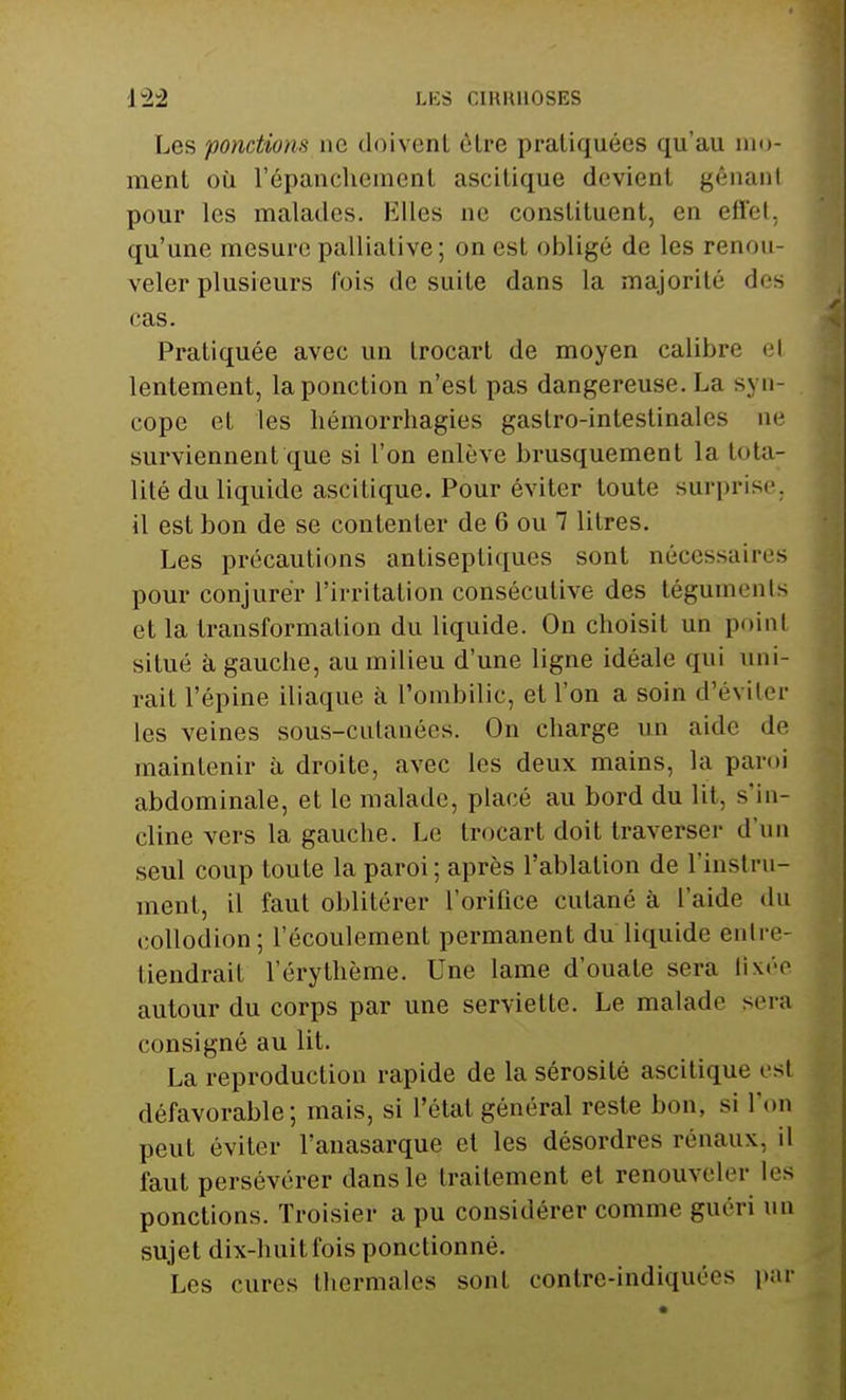i±2 LES CIKH1I0SES Les ponctions ne doivent èlre pratiquées qu'au mo- ment où l'épanchement ascitique devient gênanl pour les malades. Elles ne constituent, en effetj qu'une mesure palliative; on est obligé de les renou- veler plusieurs Pois de suite dans la majorité des cas. Pratiquée avec un trocart de moyen calibre el lentement, la ponction n'est pas dangereuse. La syn- cope et les hémorrhagies gastro-intestinales ne surviennent que si l'on enlève brusquement la tota- lité du liquide ascitique. Pour éviter toute surprise, il est bon de se contenter de 6 ou 7 litres. Les précautions antiseptiques sont nécessaires pour conjurer l'irritation consécutive des téguments et la transformation du liquide. On choisit un point situé à gauche, au milieu d'une ligne idéale qui uni- rait l'épine iliaque à l'ombilic, et l'on a soin d'éviter les veines sous-cutanées. On charge un aide de maintenir à droite, avec les deux mains, la paroi abdominale, et le malade, placé au bord du lit, s'in- cline vers la gauche. Le trocart doit traverser d'un seul coup toute la paroi; après l'ablation de l'instru- ment, il faut oblitérer l'orifice cutané à l'aide du collodion; l'écoulement permanent du liquide entre- tiendrai! l'érythème. Une lame d'ouate sera fixée autour du corps par une serviette. Le malade sera consigné au lit. La reproduction rapide de la sérosité ascitique est défavorable; mais, si l'étal général reste bon. si l'on peut éviter l'anasarque et les désordres rénaux, il faut persévérer dans le traitement et renouveler les ponctions. Troisier a pu considérer comme guéri un sujet dix-huit fois ponctionné. Les cures thermales sont conlre-indiquées par