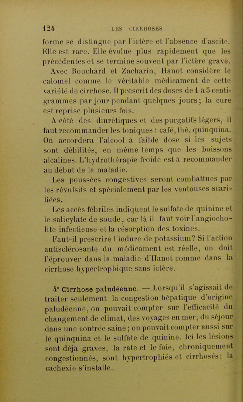 forme se distingue par l'ictère el l'absence d'ascitc. Elle est rare. Elle évolue plus rapidement que Les précédentes el se termine souvent par l'ictère grave. Avec Bouchard et Zacharin, Hanot considère le calomel comme le véritable médicament de celte variété de cirrhose. Il prescrit des doses dei àScentU grammes par jour pendant quelques jours; la cure est reprise plusieurs lois. A côté des diurétiques et des purgatifs légers, il faut recommander les toniques : café, thé, quinquina. On accordera l'alcool à faible dose si les sujets sont débilités, en même temps que les boissons alcalines. L'hydrothérapie froide est à recommander au début de la maladie. Les poussées congestives seront combattues par les révulsifs et spécialement par les ventouses scari- liées. Les accès fébriles indiquent le sulfate de quinine et le salicylate de soucie, car là il faut voir l'angiocho- lite infectieuse et la résorption des toxines. Faut-il prescrire l'iodure de potassium? Si l'action antisclérosante du médicament est réelle, on doit l'éprouver dans la maladie d'Hanot comme dans la cirrhose hypertrophique sans ictère. 4° Cirrhose paludéenne. — Lorsqu'il s'agissait de traiter seulement la congestion hépatique d'origine paludéenne, on pouvait compter sur L'efficacité du changement de climat, des voyages en mer. du séjour dans une contrée saine; on pouvait compter aussi sur le quinquina et le sulfate de quinine. Ici les lésions sont déjà graves. La rate et le foie, chroniquement congestionnés, sont hypertrophiés et cirrhoses; la cachexie s'installe.