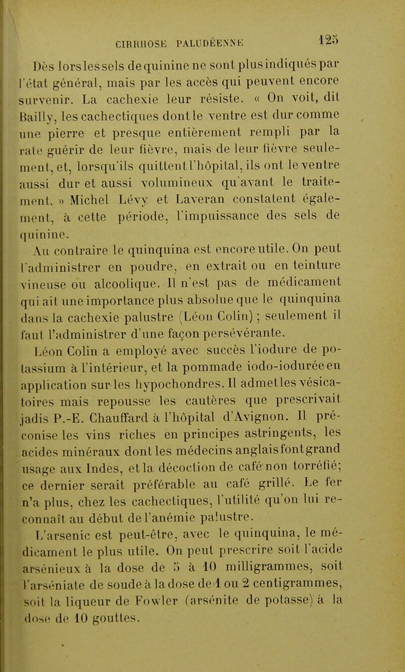 CIRRHOSE PALUDÉENNE l2-> Dès lorslessels de quinine ne sont plus indiqués par l'état général, mais par les accès qui peuvent encore survenir. La cachexie leur résiste. « On voit, dit Bailly, les cachectiques dont le ventre est dur comme une pierre et presque entièrement rempli par la rate guérir de leur fièvre, mais de leur lièvre seule- ment, et, lorsqu'ils quittent l'hôpital, ils ont le ventre aussi dur et aussi volumineux qu'avant le traite- ment. » Michel Lévy et Laveran constatent égale- ment, à cette période, l'impuissance des sels de quinine. Au contraire le quinquina est encore utile. On peut l'administrer en poudre, en extrait ou en teinture vineuse ou alcoolique. Il n'est pas de médicament qui ait une importance plus absolue que le quinquina dans la cachexie palustre (Léon Colin) ; seulement il faul l'administrer d'une façon persévérante. Léon Colin a employé avec succès l'iodure de po- tassium à l'intérieur, et la pommade iodo-ioduréeen application sur les hypochondres. Il admettes vésica- loires mais repousse les cautères que prescrivait jadis P.-E. Chauffard à l'hôpital d'Avignon. Il pré- conise les vins riches en principes astringents, les acides minéraux dontles médecinsanglaisfontgrand usage aux Indes, et la décoction de café non torréfié; ce dernier serait préférable au café grillé. Le fer n'a plus, chez les cachectiques, l'utilité qu'où lui re- connaît au début de l'anémie palustre. L'arsenic est peut-être, avec le quinquina, le mé- dicament le plus utile. On peut prescrire soit l'acide arsénieux à la dose de ï> à 10 milligrammes, soit l'arséniate de soudeàla dose de lou 2 centigrammes, soil la liqueur de Fowler (arsénite de potasse) à la dose de 10 gouttes.