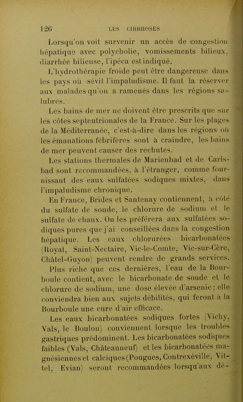Lorsqu'on voit survenir un accès de congestion hépatique avec polycholie, vomissements bilieux, diarrhée bilieuse, l'ipéca esl indiqué. L'hydrothérapie Froide peut être dangereuse dans les pays où sévit l'impaludisme. Il Faut la réserver aux malades qu'on a ramenés dans les régions sa- lubres. Les bains de mer ne doivent être prescrits que sur les côtes septentrionales de la France. Sur les plages de la Méditerranée, c'est-à-dire dans les régions où les émanations fébrifères sont à craindre, les bains de mer peuvent causer des rechutes. Les stations thermales de Marienbad et de Carls- bad sont recommandées, à l'étranger, comme four- nissant des eaux sulfatées sodiques mixtes, dans l'i m pal udisme chron ique. En France, Brides et Santenay contiennent, à côté du sulfate de soude, le chlorure de sodium et le sulFate de chaux. On les préférera aux sulfatées so- diques pures que j'ai conseillées dans la congestion hépatique. Les eaux chlorurées bicarbonatées (Royat, Saint-Nectaire, Vic-le-Comte, Vio-sur-Cère, Châtel-Guyon) peuvent rendre de grands services. Plus riche que ces dernières, l'eau de la l'.mir- boule contient, avec le bicarbonate de soude et le chlorure de sodium, une dose élevée d'arsenic: elle conviendra bien aux sujets débilités, qui Feront à la Bourbouleune cure d'air efficace. Les eaux bicarbonatées sodiques Fortes (Vichy, Vais, le Boulon) conviennent lorsque les troublés gastriques prédominent. Les bicarbonatées sodiques faibles (Vais, ChâteauneuF) et les bicarbonatées ma- gnésienneset calciques(Pougues,Contrexéyille, \ it- tel, Evian) seront recommandées lorsqu'aux dé-
