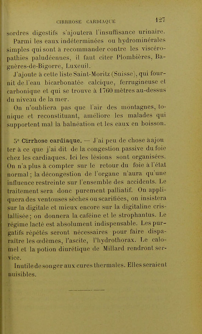 CIRRHOSE CARDIAQUE 1-' sordres digestifs s'ajoutera l'insuffisance urinaire. Parmi les eaux indéterminées ou hydrominérales simples qui sont à recommander contre les viscéro- pathies paludéennes, il faut citer Plombières, Ba- gnères-de-Bigorre, Luxeuil. J'ajoute à cette liste Saint-Moritz (Suisse), qui four- nit de l'eau bicarbonatée calcique, ferrugineuse et carbonique et qui se trouve à i760 mètres au-dessus dn niveau de la mer. On n'oubliera pas que l'air des montagnes, Io- nique et reconstituant, améliore les malades qui supportent mal la balnéation et les eaux en boisson. 5° Cirrhose cardiaque. — J'ai peu de chose àajou ter à ce que j'ai dit de la congestion passive du foie chez les cardiaques. Ici les lésions sont organisées. On n'a plus à compter sur le retour du foie à l'état normal ; la décongestion de l'organe n'aura qu'une influence restreinte sur l'ensemble des accidents. Le traitement sera donc purement palliatif. On appli- quera des ventouses sèches ou scarifiées, on insistera sur la digitale et mieux encore sur la digitaline cris- tallisée; on donnera la caféine et le strophantus. Le régime lacté est absolument indispensable. Les pur- gatifs répétés seront nécessaires pour faire dispa- raître les œdèmes, l'ascite, l'hydrothorax. Le calo- înel et la potion diurétique de Millard rendront ser- vice. Inutiledesonger aux cures thermales. Elles seraient nuisibles.