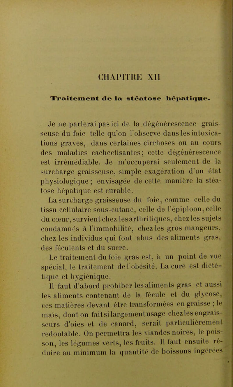 Traitement de la stéatose hépatique. Je ne parlerai pas ici de la dégénérescence grais- seuse du foie telle qu'on l'observe dans les intoxica- tions graves, dans certaines cirrhoses ou au cours des maladies cachectisanles; cette dégénérescence est irrémédiable. Je m'occuperai seulement de la surcharge graisseuse, simple exagération d'un étal physiologique ; envisagée de cette manière la sléa- lose hépatique est curable. La surcharge graisseuse du foie, comme celle du lissu cellulaire sous-cutané, celle de l'épiploon, celle du cœur, survient chez les arthritiques, chez les sujets condamnés à l'immobilité, chez les gros mangeurs, chez les individus qui font abus des aliments gras, des féculents et du sucre. Le traitement du foie gras est, à un point de vue spécial, le traitement de l'obésité', La cure est diété- tique et hygiénique. Il faut d'abord prohiber les aliments gras et aussi les aliments contenant de la fécule et du glvcose. ces matières devant être transformées engraisse : le maïs, dont on faitsilargementusage chez les engrais^ seurs d'oies et de canard, serait particulièrement redoutable. On permettra les viandes noires, le pois- son, les légumes verts, les fruits. Il faut ensuite ré- duire au minimum la quantité de boissons ingérées