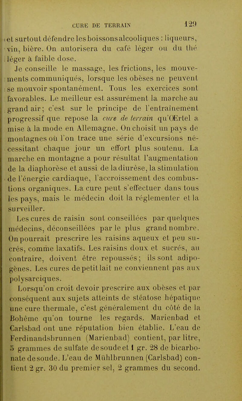 CURE DE TERRAIN el surtout défendre les boissonsalcooliques : liqueurs, vin, bière. On autorisera du café léger ou du thé léger à faible dose. Je conseille le massage, les frictions, les mouve- ments communiqués, lorsque les obèses ne peuvent se mouvoir spontanément. Tous les exercices sont favorables. Le meilleur est assurément la marche au grand air; c'est sur le principe de l'entraînement progressif que repose la cure de terrain qu'OErtel a mise à la mode en Allemagne. On choisit un pays de montagnes où l'on trace une série d'excursions né- cessitant chaque jour un effort plus soutenu. La marche en montagne a pour résultat l'augmentation de la diaphorèse et aussi de ladiurèse, la stimulation de l'énergie cardiaque, l'accroissement des combus- tions organiques. La cure peut s'effectuer dans tous les pays, mais le médecin doit la réglementer et la surveiller. Les cures de raisin sont conseillées par quelques médecins, déconseillées parle plus grand nombre. On pourrait prescrire les raisins aqueux et peu su- crés, comme laxatifs. Les raisins doux et sucrés, au contraire, doivent être repoussés; ils sont adipo- gènes. Les cures de petit lait ne conviennent pas aux polysarciques. Lorsqu'on croit devoir prescrire aux obèses et par conséquent aux sujets atteints de sléatose hépatique une cure thermale, c'est généralement du côté de la Bohême qu'on tourne les regards. Marienbad et Carlsbad ont une réputation bien établie. L'eau de Ferdinandsbrunnen (Marienbad) contient, par litre, S grammes de sulfate de soude el 1 gr. 28 de bicarbo- nate de soude. L'eau de Miihlbrunnen (Carlsbad) con- fient 2 gr. 30 du premier sel, 2 grammes du second.