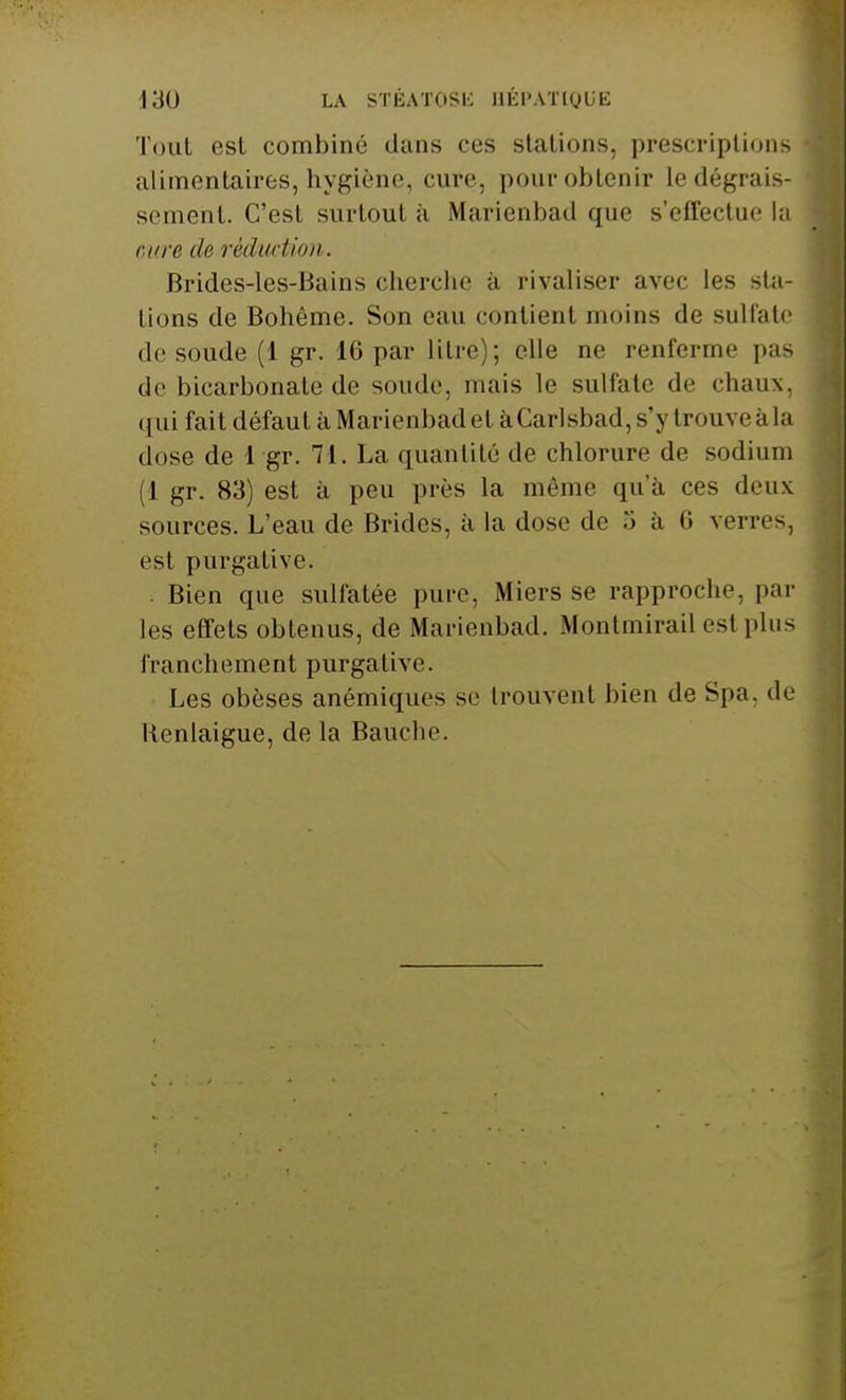 Tout est combiné dans ces stations, prescriptions alimentaires,hygiène, cure, pourobtenir ledégrais- sement. C'est surtout à Marienbad que s'effectue la cure de réduction. Brides-les-Bains cherche, à rivaliser avec les sta- tions de Bohême. Son eau contient moins de sulfate de soude (1 gr. 16 par litre); elle ne renferme pas de bicarbonate de soude, mais le sulfate de chaux, qui fait défaut à Marienbad et àCarlsbad, s'\ l rouveàla dose de 1 gr. 71. La quantité de chlorure de. sodium (1 gr. 83) est à peu près la même qu'à ces deux sources. L'eau de Brides, à la dose de .> à 6 verres, est purgative. Bien que sulfatée pure, Miers se rapproche, par les effets obtenus, de Marienbad. Montmirail est plus franchement purgative. Les obèses anémiques se trouvent bien de Spa, de Kenlaigue, de la Bauche.