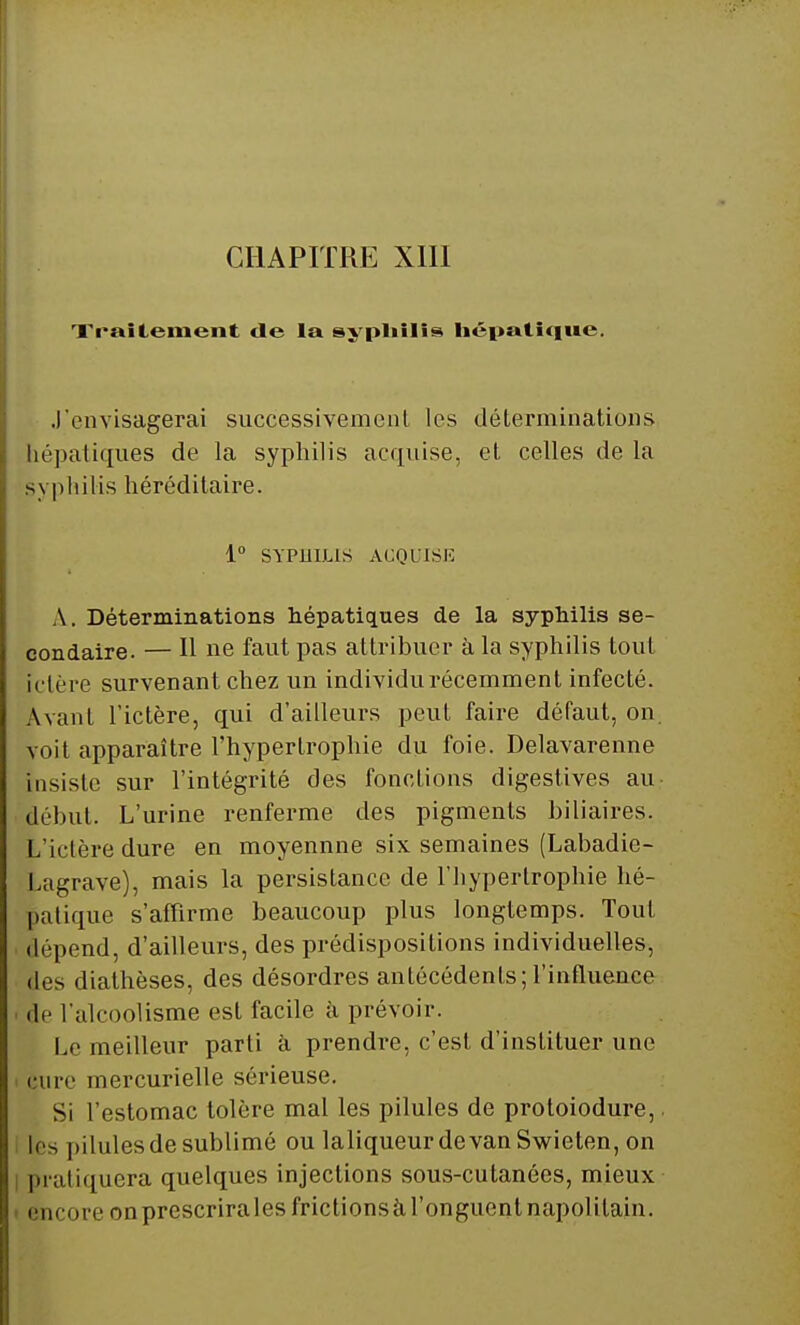 Traitement de la syphilis hépatique. J'envisagerai successivement les déterminations hépatiques de la syphilis acquise, et celles de la syphilis héréditaire. 1° SYPHILIS ACQUISE A. Déterminations hépatiques de la syphilis se- condaire. — Il ne faut pas attribuer à la syphilis tout ictère survenant chez un individu récemment infecté. Avant l'ictère, qui d'ailleurs peut faire défaut, on. voit apparaître l'hypertrophie du foie. Delavarenne insiste sur l'intégrité des fonctions digestives au début. L'urine renferme des pigments biliaires. L'ictère dure en moyennne six semaines (Labadie- Lagrave), mais la persistance de l'hypertrophie hé- patique s'affirme beaucoup plus longtemps. Tout • dépend, d'ailleurs, des prédispositions individuelles, dos diathèses, des désordres antécédents;l'influence de l'alcoolisme est facile à prévoir. Le meilleur parti à prendre, c'est d'instituer une cure mercurielle sérieuse. Si l'estomac tolère mal les pilules de protoiodure, les |iilulesdesublimé ou laliqueurdevanSwieten, on pratiquera quelques injections sous-cutanées, mieux encore on prescrira les frictions à l'onguent napolitain.