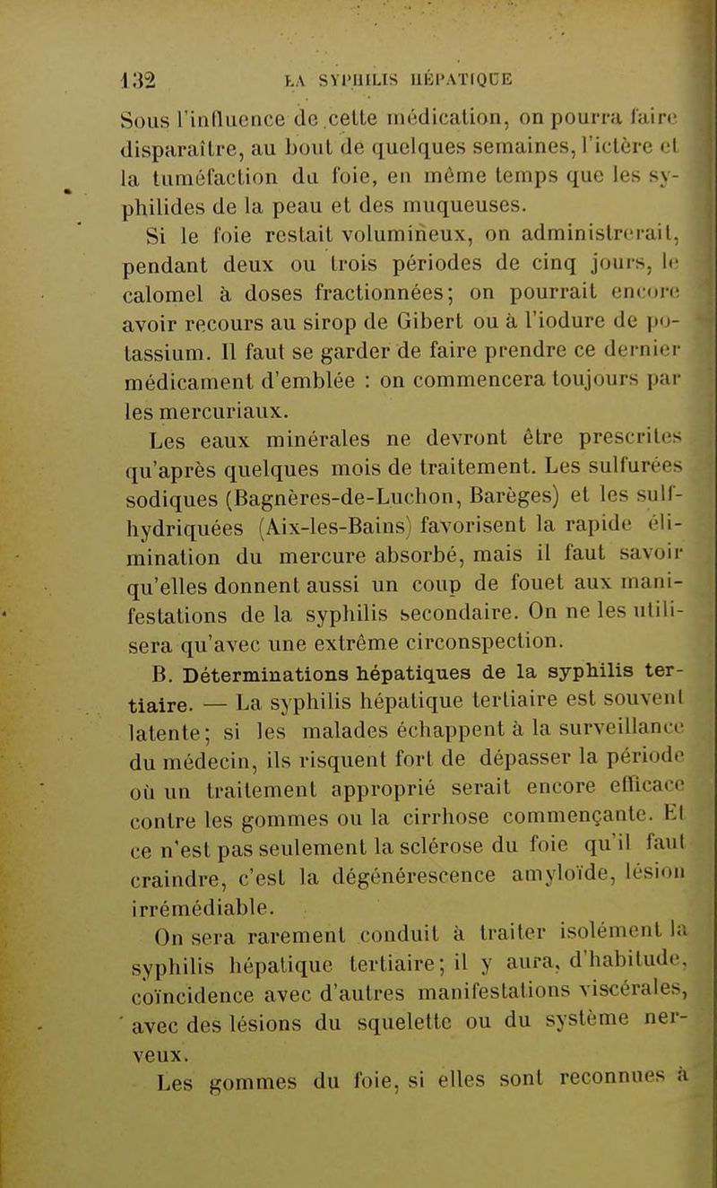 Sous L'influence de.celle médication, on pourra faire disparaître, au boni dé quelques semaines, l'ictère et la tuméfaction du foie, en même lemps que les sy- philides de la peau et des muqueuses. Si le foie reslait volumineux, on administrerait, pendant deux ou trois périodes de cinq jouis, le calomel à doses fractionnées; on pourrait encore avoir recours au sirop de Gibert ou à l'iodure de po- tassium. 11 faut se garder de faire prendre ce dernier médicament d'emblée : on commencera toujours par les mercuriaux. Les eaux minérales ne devront être prescrites qu'après quelques mois de traitement. Les sulfurées sodiques (Bagnères-de-Luchon, Barèges) et les sulf- hydriquées (Aix-les-Bains) favorisent la rapide éli- mination du mercure absorbé, mais il faut savoir qu'elles donnent aussi un coup de fouet aux manU festations delà syphilis secondaire. On ne les utili- sera qu'avec une extrême circonspection. B. Déterminations hépatiques de la syphilis ter- tiaire. — La syphilis hépatique tertiaire est souvent latente; si les malades échappent à la surveillance du médecin, ils risquent fort de dépasser la période où un traitement approprié serait encore efficace contre les gommes ou la cirrhose commençante. Kl ce n'est pas seulement la sclérose du foie qu'il faut craindre, c'est la dégénérescence amyloïde, lésion irrémédiable. On sera rarement conduit à traiter isolément la syphilis hépatique tertiaire; il y aura, d'habitude coïncidence avec d'autres manifestations viscérales, ' avec des lésions du squelette ou du système ner- veux. Les gommes du foie, si elles sont reconnue- a