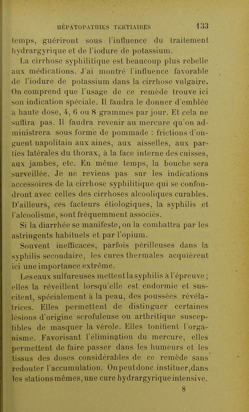 temps, guériront sous l'influence du traitement liydrargyrique et de l'iodure de potassium. La cirrhose syphilitique est beaucoup plus rebelle aux médications. J'ai montré l'influence favorable de l'iodure de potassium dans la cirrhose vulgaire. On comprend que l'usage de ce remède trouve ici son indication spéciale. Il faudra le donner d'emblée a haute dose, 4, 6 ou 8 grammes par jour. Et cela ne suffira pas. Il faudra revenir au mercure qu'on ad- ministrera sous forme de pommade : frictions d'on- guent napolitain aux aines, aux aisselles, aux par- lies latérales du thorax, à la face interne des cuisses, aux jambes, etc. En même temps, la bouche sera surveillée. Je ne reviens pas sur les indications accessoires de la cirrhose syphilitique qui se confon- dront avec celles des cirrhoses alcooliques curables. D'ailleurs, ces facteurs étiologiques, la syphilis et l'alcoolisme, sont fréquemment associés. Si la diarrhée se manifeste, on la combattra par les astringents habituels et par l'opium. Souvent inefficaces, parfois périlleuses dans la syphilis secondaire, les cures thermales acquièrent ici une importance extrême. Leseaux sulfureuses mettent la syphilis à l'épreuve ; elles la réveillent lorsqu'elle est endormie et sus- citent, spécialement à la peau, des poussées révéla- trices. Elles permettent de distinguer certaines li sions d'origine scrofuleuse ou arthritique suscep- tibles de masquer la vérole. Elles tonifient l'orga- nisme. Favorisant l'élimination du mercure, elles permettent de faire passer dans les humeurs et les tissus des doses considérables de ce remède sans redouter l'accumulation. Onpeutdonc instituer,dans les stationsmêmes,une cure hydrargyriqueintensive. 8