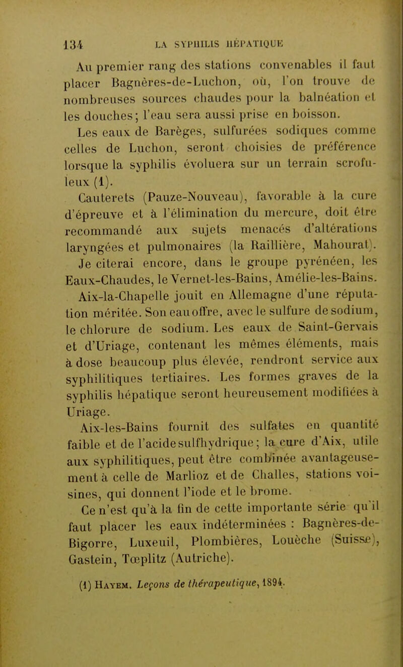 Au premier rang des stations convenables il faut placer Bagnères-de-Luchon, où, l'on trouve de nombreuses sources chaudes pour la balnéation el les douches; l'eau sera aussi prise en boisson. Les eaux de Barèges, sulfurées sodiques comme celles de Luchon, seront choisies de préférence lorsque la syphilis évoluera sur un terrain scrofu- ïeux (1). Cauterets (Pauze-Nouveau), favorable à la cure d'épreuve et à l'élimination du mercure, doit être recommandé aux sujets menacés d'altérations laryngées et pulmonaires (la Raillière, Mahoural Je citerai encore, dans le groupe pyrénéen, les Eaux-Chaudes, le Vernet-les-Bains, Amélie-les-Bains. Aix-la-Chapelle jouit en Allemagne d'une réputa- tion méritée. Son eauoffre, avec le sulfure de sodium, le chlorure de sodium. Les eaux de Saint-Gervais et d'Uriage, contenant les mêmes éléments, mais à dose beaucoup plus élevée, rendront service aux syphilitiques tertiaires. Les formes graves de la syphilis hépatique seront heureusement modiliées à Uriage. Aix-les-Bains fournit des sulfates en quantité faible et de l'acide su I l'hydrique ; la cure d'Aix, utile aux syphilitiques, peut être combinée avantageuse- ment à celle de Marlioz et de Challes, stations voi- sines, qui donnent l'iode et le brome. Ce n'est qu'à la fin de cette importante série qu'il faut placer les eaux indéterminées : Bagnères-de- Bigorre, Luxeuil, Plombières, Louèche (Suisse Gastein, Tœplitz (Autriche). (1) Hayem. Leçons de thérapeutique, 1894.