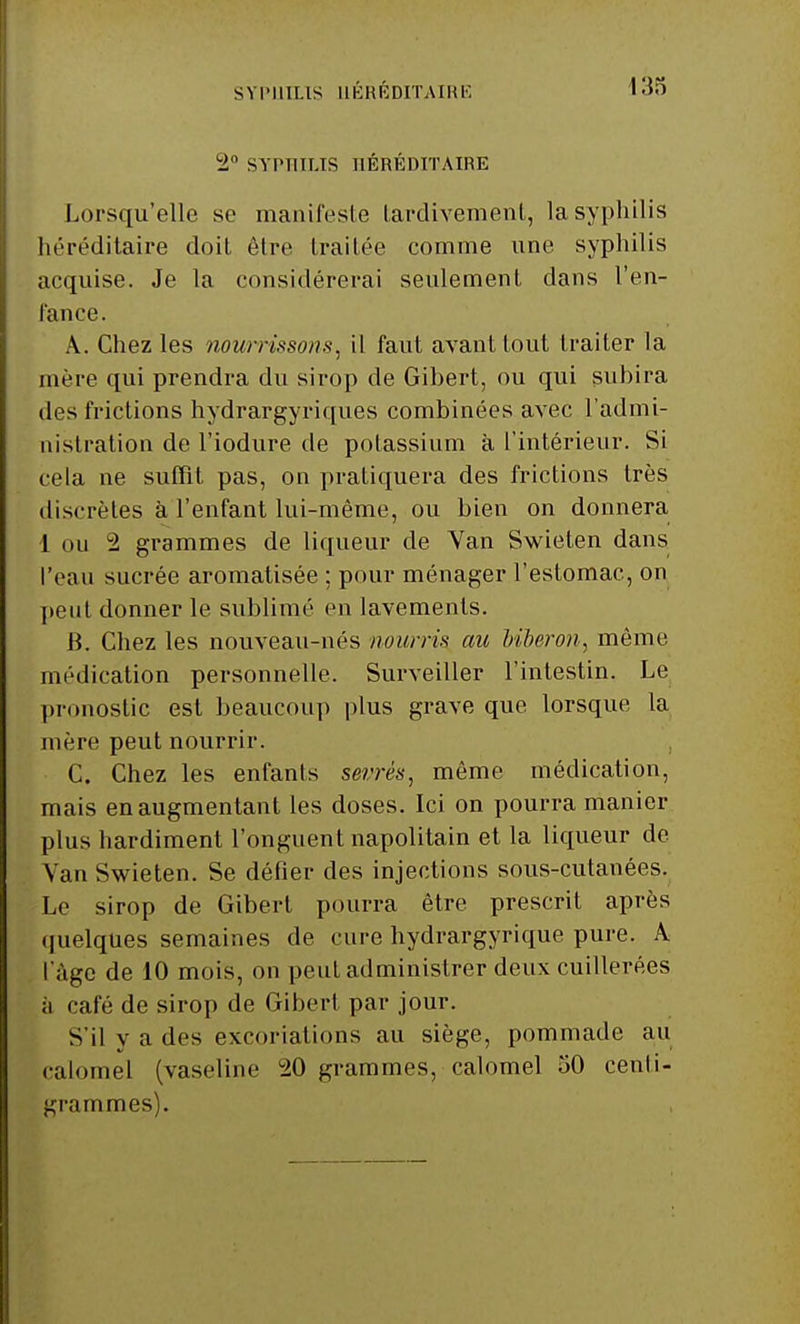 2° SYPHILIS HÉRÉDITAIRE Lorsqu'elle se manifeste tardivement, la syphilis héréditaire doit être traitée comme une syphilis acquise. Je la considérerai seulement dans l'en- fance. A. Chez les nourrissons, il faut avant tout traiter la mère qui prendra du sirop de Gibert, ou qui subira des frictions hydrargyriques combinées avec l'admi- nistration de l'iodure de potassium à l'intérieur. Si cela ne suffit pas, on pratiquera des frictions très discrètes à l'enfant lui-même, ou bien on donnera 1 ou 2 grammes de liqueur de Yan Swieten dans l'eau sucrée aromatisée ; pour ménager l'estomac, on pont donner le sublimé en lavements. B. Chez les nouveau-nés nourris au biberon, même médication personnelle. Surveiller l'intestin. Le pronostic est beaucoup plus grave que lorsque la mère peut nourrir. C. Chez les enfants sevrés, même médication, mais en augmentant les doses. Ici on pourra manier plus hardiment l'onguent napolitain et la liqueur de Yan Swieten. Se défier des injections sous-cutanées. Le sirop de Gibert pourra être prescrit après quelques semaines de cure hydrargyrique pure. A l'âge de 10 mois, on peut administrer deux cuillerées ;i café de sirop de Gibert par jour. S'il y a des excoriations au siège, pommade au calomel (vaseline °20 grammes, calomel 50 centi- grammes).
