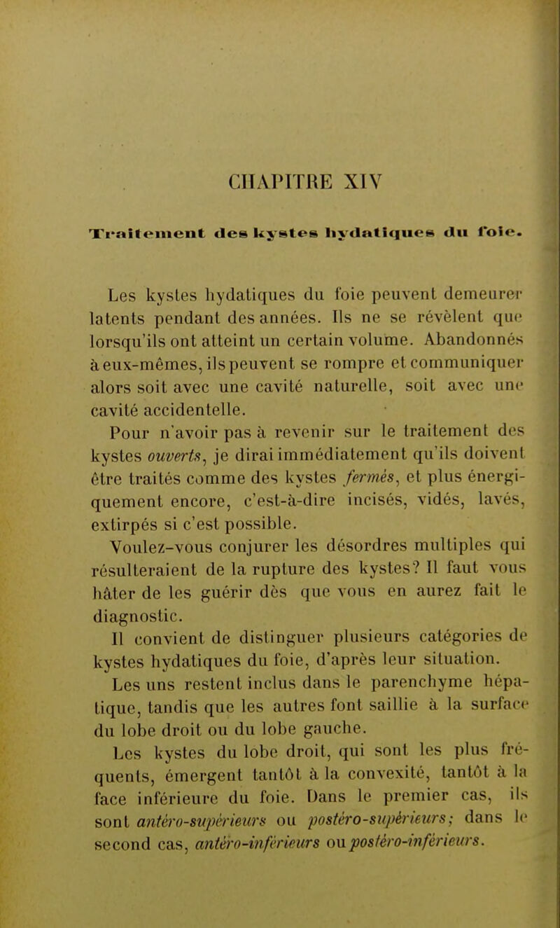 Traitement des kystes hydatiques du l'oie. Les kystes hydatiques du foie peuvent demeurer latents pendant des années. Ils ne se révèlent que lorsqu'ils ont atteint un certain volume. Abandonnés à eux-mêmes, ils peuvent se rompre et communiquer alors soit avec une cavité naturelle, soit avec une cavité accidentelle. Pour n'avoir pas à revenir sur le traitement des kystes ouverts, je dirai immédiatement qu'ils doivent être traités comme des kystes fermés, et plus énergi- quement encore, c'est-à-dire incises, vidés, lavés, extirpés si c'est possible. Voulez-vous conjurer les désordres multiples qui résulteraient de la rupture des kystes? Il faut vous hâter de les guérir dès que vous en aurez fait le diagnostic. Il convient de distinguer plusieurs catégories de kystes hydatiques du foie, d'après leur situation. Les uns restent inclus dans le parenchyme hépa- tique, tandis que les autres font saillie à la surface du lobe droit ou du lobe gauche. Les kystes du lobe droit, qui sont les plus fré- quents, émergent tantôt à la convexité, tantôt à la face inférieure du foie. Dans le premier cas, ils sont antèro-svpcrieurs ou postèro-supèrieurs ; dans le second cas, antèro-infcrirurs ouposféro-hiférirurs.