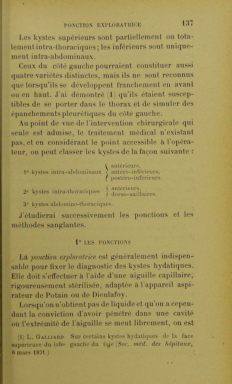 PONCTION EXPLORATRICE Les kystes supérieurs sont partiellement ou tota- lement intra-thoracicpies; les inférieurs sont unique- ment intra-abdominaux. Ceux du côté gauche pourraient constituer aussi quatre variétés distinctes, mais ils ne sont reconnus ([lie lorsqu'ils se développent franchement eu avant ou en haut. J'ai démontré (1) qu'ils étaient suscep- tibles de se porter dans le thorax et de simuler des épanchementspleurétiques du côté gauche. Au point de vue de l'intervention chirurgicale qui seule est admise, le traitement médical n'existant pas, et en considérant le point accessible à l'opéra- teur, on peut classer les kystes de la façon suivante : 3° kystes abdomino-thoraciques. J'étudierai successivement les ponctions et les méthodes sanglantes. La ponction exploratrice est généralement indispen- sable pour fixer le diagnostic des kystes hydatiques. Elle doit s'effectuer à l'aide d'une aiguille capillaire, rigoureusement stérilisée, adaptée à l'appareil aspi- rateur de Potain ou de Dieulafoy. Lorsqu'on n'obtient pas de liquide et qu'on a cepen- dant la conviction d'avoir pénétré dans une cavité, où l'extrémité de l'aiguille se meut librement, on est (1) L. Galliard. Sur certains kystes hydatiques do la face supérieure du lobe gauche du t'oie (Soc. méd. des hôpitaux, 6 mars 1801.) 2e kystes intra-thoraciques ( antérieurs, | dorso-axillaires. 1° LES PONCTIONS
