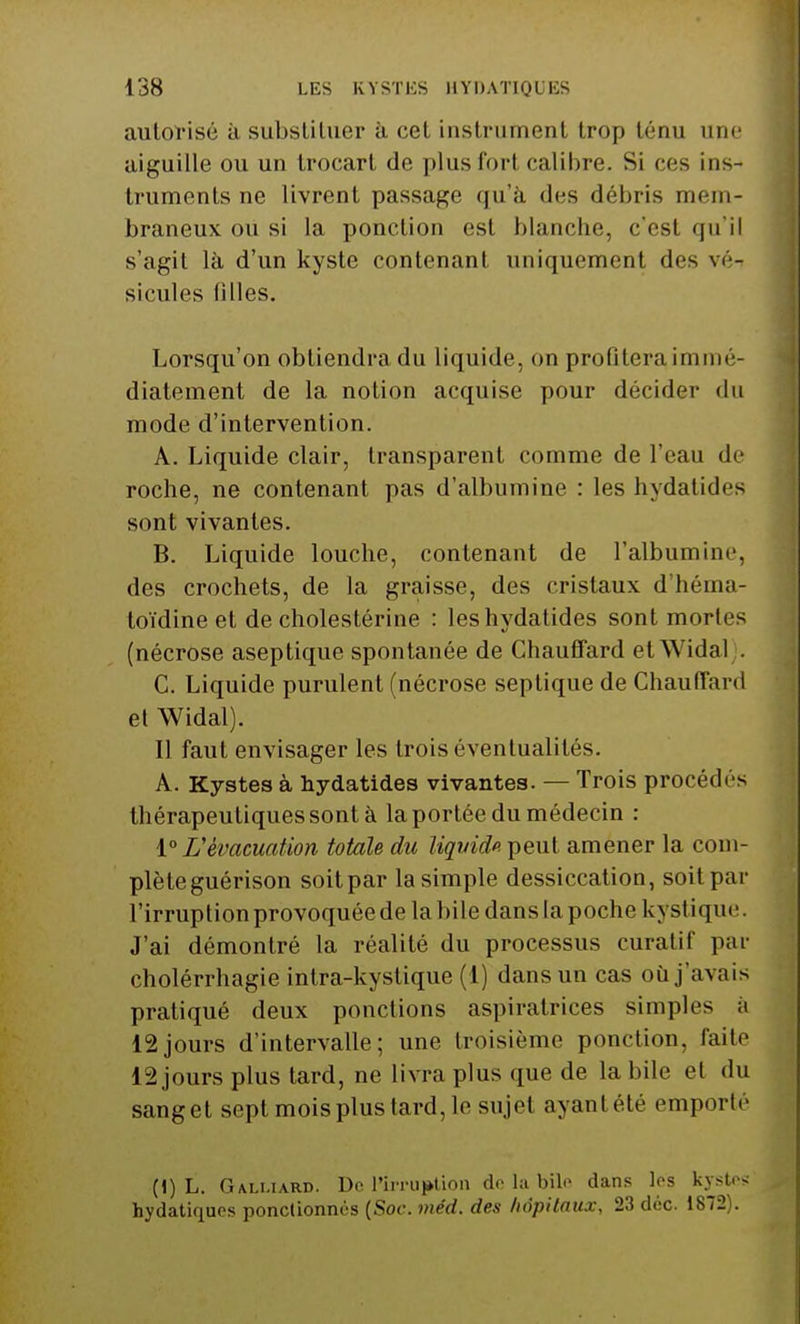 autorisé à substituer à cet instrument trop ténu une aiguille ou un trocart do plusforl calibre. Si ces ins- truments ne livrent passage qu'à des débris mem- braneux ou si la ponction est blanche, c'est qu'il s'agit là d'un kyste contenant uniquement des vé- sicules filles. Lorsqu'on obtiendra du liquide, on profitera immé- diatement de la notion acquise pour décider du mode d'intervention. A. Liquide clair, transparent comme de l'eau de roche, ne contenant pas d'albumine : les hydatides sont vivantes. B. Liquide louche, contenant de l'albumine, des crochets, de la graisse, des cristaux d'héma- toïdine et de cholestérine : les hydatides sont mortes (nécrose aseptique spontanée de Chauffard etWidal . C. Liquide purulent (nécrose septique de Chauffard et Widal). Il faut envisager les trois éventualités. A. Kystes à hydatides vivantes. — Trois procédés thérapeutiques sont à la portée du médecin : 1° L'évacuation totale du liquide peut, amener la com- plèleguérison soit par la simple dessiccation, soit par l'irruption provoquée de la bile dans la poche kystique. J'ai démontré la réalité du processus curatif par cholérrhagie intra-kystique (1) dans un cas où j'avais pratiqué deux ponctions aspirairices simples à 12jours d'intervalle; une troisième ponction, faite 12 jours plus tard, ne livra plus que de la bile et du sanget sept mois plus tard, le sujet ayantété emporté (1) L. Gali-urd. De l'irruption de la bile dans les kystes hydatiques ponctionnés (Soc. méd. des hôpitaux, 23 déc. 1872).