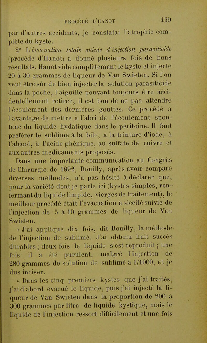 par d'autres accidents, je constatai l'atrophie com- plète du kyste. 2° Vévacuation totale suivie d'injection parasiéicide (procédé d'Hanot; a donné plusieurs fois de bons résultats. Hanot vide complètement le kyste et injecte 20 à 30 grammes de liqueur de Van Swieten. Si l'on veut être sûr de bien injecter la solution parasiticide dans la poche, l'aiguille pouvant toujours être acci- dentellement retirée, il est bon de ne pas attendre l'écoulement des dernières gouttes. Ce procédé a l'avantage de mettre à l'abri de l'écoulement spon- tané du liquide hydatique dans le péritoine. Il faul préférer le sublimé à la bile, à la teinture d'iode, à l'alcool, à l'acide phénique, au sulfate de cuivre et auxautres médicaments proposés. Dans une importante communication au Congrès de Chirurgie de 1892, Bouilly, après avoir comparé diverses méthodes, n'a pas hésité à déclarer que, pour la variété dont je parle ici (kystes simples, ren- fermant du liquide limpide, vierges de traitement), le meilleur procédé était l'évacuation à siccité suivie de l'injection de 5 a 10 grammes de liqueur de Van Swieten. « J'ai appliqué dix fois, dit Bouilly, la méthode de l'injection de sublimé. J'ai obtenu huit succès durables; deux fois le liquide s'est reproduit ; une fois il a été purulent, malgré l'injection de 280 grammes de solution de sublimé à 1/1000, et je dus inciser. « Dans les cinq premiers kystes que j'ai traités, j'ai d'abord évacué le liquide, puis j'ai injecté la li- queur de Van Swieten dans la proportion de 200 à 300 grammes par litre de liquide kystique, mais le liquide de l'injection ressort difficilement et une fois