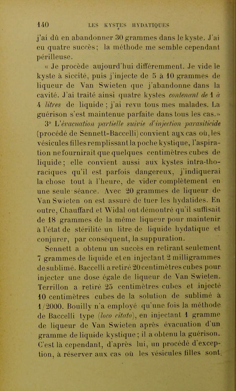 j'ai dû en abandonner 30 grammes dans le kyste. J'ai eu quatre sucres: La méthode me semble cependant périlleuse. « Je procède aujourd'hui différemment. Je vide le kyste à siccité, puis j'injecte de '> à 10 grammes de liqueur de Yan Swieten que j'abandonne dans la cavité. J'ai traité ainsi quatre kystes contenant deià A litres de liquide ; j'ai revu tous mes malades. La guérison s'est maintenue parfaite dans tous les cas.» 3° L'évacuation partielle suivie d'injection parasiticide (procédé de Sennett-Baccelli) convient aux cas où,les vésicules filles remplissant la poche kystique, l'aspira- tion ne fournirait que quelques centimètres cubes de liquide; elle convient aussi aux kystes intra-tho- raciques qu'il est parfois dangereux, j'indiquerai la chose tout à l'heure, de vider complètement en une seule séance. Avec 20 grammes de liqueur de Van Swieten on est assuré de hier les hydatides. En outre, Chauffard et Widal ont démontré qu'il suffisait de 18 grammes de la même liqueur pour maintenir à l'état de stérilité un litre de liquide hydatique et conjurer, par conséquent, la suppuration. Sennett a obtenu un succès en retirant seulement 7 grammes de liquide eten'injectanl 2 milligrammes desublirné. Baccelli aretiré20centimètres cubes pour injecter une dose égale de liqueur de Van Swieten. Terrillon a retiré 25 centimètres cubes et injecté 10 centimètres cubes de la solution de sublime à 1/2000. Bouilly n'a employé qu'une fois la méthode de Baccelli type {loto citât), en injectant 1 gramme de liqueur de Van Swieten après évacuation d'un gramme de liquide kystique; il a obtenu La guérison. C'est là cependant, d'après lui. un procédé d'excep- tion, à réserver aux cas où les vésicules tilles sont.