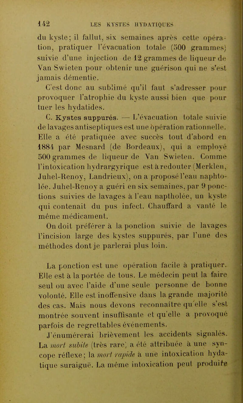 du kyste; il fallut, six semaines après cette opéra-1 lion, pratiquer l'évacuation totale (T>00 grammes, suivie d'une injection de 12 grammes de liqueur de Van Swieten pour obtenir une guérison qui ne s'est jamais démentie. C'est donc au sublimé qu'il faut s'adresser pour provoquer l'atrophie du kyste aussi bien que pour tuer les hydatides. C. Kystes suppurés. — L'évacuation totale suivie de lavages antiseptiques est une opération rationnelle. Elle a été pratiquée avec succès tout d'abord en ISS'i par Mesnard (de Bordeaux), qui a employé 500 grammes de liqueur de Van Swieten. Connue l'intoxication hydrargyrique est à redouter (Merklen, Juhel-Renoy, Landrieux), on a proposé l'eau naphto- lée. Juhel-Renoy a guéri en six semaines, par 9 puni- tions suivies de lavages à l'eau naptholée, un kyste qui contenait du pus infect. Chauffard a vanté le même médicament. On doit préférer à la ponction suivie de lavages l'incision large des kystes suppurés. par l'une des méthodes dont je parlerai plus loin. La ponction est une opération facile à pratiquer. Elle est à la portée de tous. Le médecin peut la faire seul ou avec l'aide d'une seule personne de bonne volonté. Elle est inoffensive dans la grande majorité des cas. Mais nous devons reconnaître qu'elle s'est montrée souvent insuffisante et qu'elle a provoqué parfois de regrettables événements. J'énumérerai brièvement les accidents signalés. La mort subite (très rare; a été attribuée a une syn- cope réflexe ; la mort rapide à une intoxication hyda- tique suraigué. La même intoxication peut produira