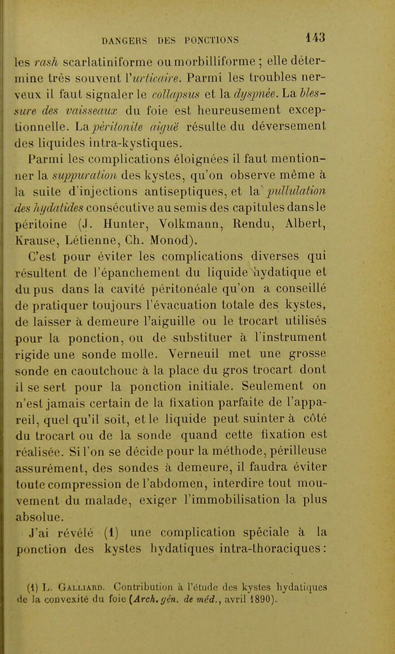 les rash scarlatiniforme oumorbilliforme ; elle déter- mine très souvent Vurticaire, Parmi les troubles ner- veux il faut signaler le collapsus et la dyspnée. La bles- sure des vaisseaux du foie est heureusement excep- tionnelle. La péritonite aiguë résulte du déversement des liquides intra-kystiques. Parmi les complications éloignées il faut mention- ner la suppuration des kystes, qu'on observe même à la suite d'injections antiseptiques, et la' pidlidation des hydatides consécutive au semis des capitules dans le péritoine (J. Hunter, Volkmann, Rendu, Albert, Krause, Létienne, Ch. Monod). C'est pour éviter les complications diverses qui résultent de l'épanchement du liquide hydatique et du pus dans la cavité péritonéale qu'on a conseillé de pratiquer toujours l'évacuation totale des kystes, de laisser à demeure l'aiguille ou le trocart utilisés pour la ponction, ou de substituer à l'instrument rigide une sonde molle. Verneuil met une grosse sonde en caoutchouc à la place du gros trocart dont il se sert pour la ponction initiale. Seulement on n'est jamais certain de la fixation parfaite de l'appa- reil, quel qu'il soit, et le liquide peut suinter à côté du trocart ou de la sonde quand cette fixation est réalisée. Si l'on se décide pour la méthode, périlleuse assurément, des sondes à demeure, il faudra éviter toute compression de l'abdomen, interdire tout mou- vement du malade, exiger l'immobilisation la plus absolue. J'ai révélé (1) une complication spéciale à la ponction des kystes hydatiques intra-thoraciques : (1) L. Galliàhd. Contribution à l'étude des kystes Italiques de la convexité du foie {Arch.yén. de méd., avril 1890).