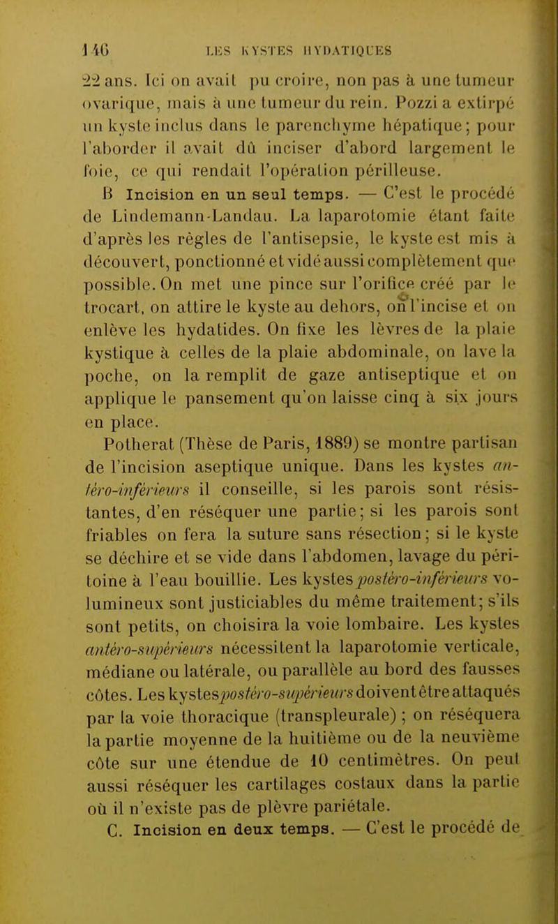 LES KYSTES UYDATIQI ES 22 ans. [ci on avail pu croire, non pas à une tumeur ovarique, mais h une tumeur du rein. Pozzi a extirpé un kyste inclus dans le parenchyme hépatique; pour L'aborder il avait dû inciser d'abord largement le foie, ce qui rendait l'opération périlleuse. B Incision en un seul temps. — C'est le procédé de Lindemann-Landau. La laparotomie étant faite d'après les règles de l'antisepsie, lekysteesl mis ;i découvert, ponctionné et vidé aussi complètemenl que possible. On met une pince sur l'orifice créé par le trocart, on attire le kyste au dehors, on l'incise et on enlève les hydatides. On fixe les lèvres de la plaie kystique à celles de la plaie abdominale, on lave la poche, on la remplit de gaze antiseptique el on applique le pansement qu'on laisse cinq à six jours en place. Potherat (Thèse de Paris, 1889) se montre partisan de l'incision aseptique unique. Dans les kystes an- têro-inférieurs il conseille, si les parois sont résis- tantes, d'en réséquer une partie; si les parois sont friables on fera la suture sans résection ; si le kyste se déchire et se vide dans l'abdomen, lavage du péri- toine à l'eau bouillie. Les kystespostèro-inférieurs vo- lumineux sont justiciables du même traitement; s'ils sont petits, on choisira la voie lombaire. Les kystes antèro-sivpèrieurs nécessitent la laparotomie verticale, médiane ou latérale, ou parallèle au bord des fausses côtes. Les kystesjpostêro-supèrieurs doivent être attaqués par la voie thoracique (transpleurale) ; on réséquera la partie moyenne de la huitième ou de la neuvième côte sur une étendue de 10 centimètres. On peu! aussi réséquer les cartilages costaux dans la partie où il n'existe pas de plèvre pariétale. C. Incision en deux temps. — C'est le procédé de