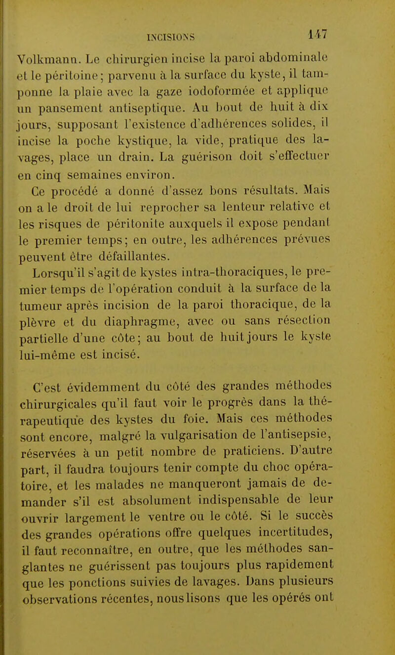 INCISIONS HT Volkmann. Le chirurgien incise la paroi abdominale et le péritoine ; parvenu à la surface du kyste, il tam- ponne la plaie avec la gaze iodoformée et appliqua un pansement antiseptique. Au bout de huit à dix jours, supposant l'existence d'adhérences solides, il incise la poche kystique, la vide, pratique des la- vages, place un drain. La guérison doit s'effectuer en cinq semaines environ. Ce procédé a donné d'assez bons résultats. Mais on a le droit de lui reprocher sa lenteur relative et les risques de péritonite auxquels il expose pendant le premier temps; en outre, les adhérences prévues peuvent être défaillantes. Lorsqu'il s'agit de kystes intra-thoraciques, le pre- mier temps de l'opération conduit à la surface de la tumeur après incision de la paroi thoracique, de la plèvre et du diaphragme, avec ou sans résection partielle d'une côte; au bout de huit jours le kyste lui-même est incisé. C'est évidemment du côté des grandes méthodes chirurgicales qu'il faut voir le progrès dans la thé- rapeutique des kystes du foie. Mais ces méthodes sont encore, malgré la vulgarisation de l'antisepsie, réservées à un petit nombre de praticiens. D'autre part, il faudra toujours tenir compte du choc opéra- toire, et les malades ne manqueront jamais de de- mander s'il est absolument indispensable de leur ouvrir largement le ventre ou le côté. Si le succès des grandes opérations offre quelques incertitudes, il faut reconnaître, en outre, que les méthodes san- glantes ne guérissent pas toujours plus rapidement que les ponctions suivies de lavages. Dans plusieurs observations récentes, nous lisons que les opérés ont