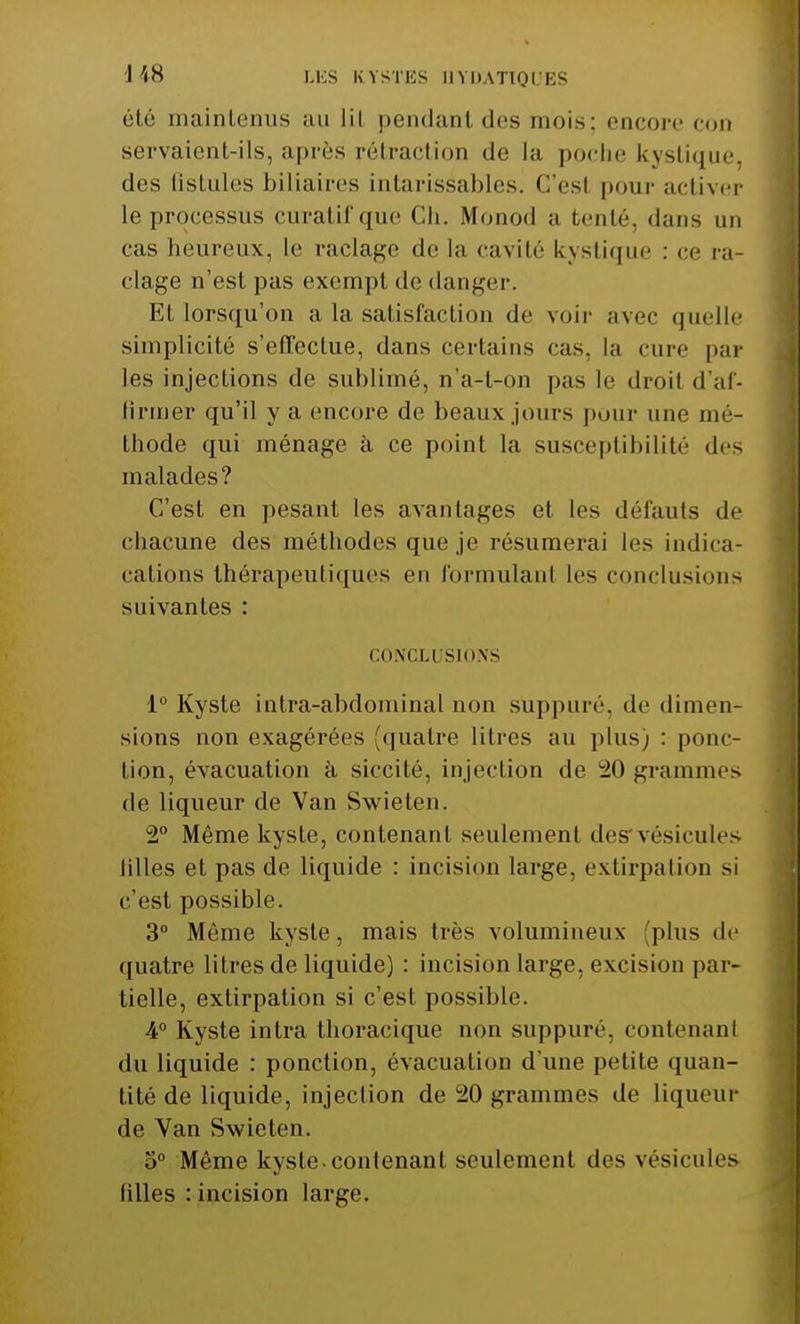 I W LES K YSÏES m DATIQUES été maintenus au lil pendanl des mois: encore cou servaient-ils, après rétraction de la poche kystique, des fistules biliaires intarissables^ C'esl pour activer le processus curatif que Ch. Monod a tenté, dans un cas heureux, le raclage de la cavité kystique : ce ra- clage n'est pas exempt de danger. Et lorsqu'on a la satisfaction de voir avec quelle simplicité s'effectue, dans certains cas. la cure par les injections de sublimé, n'a-t-on pas le droil d'af- firmer qu'il y a encore de beaux jours pour une mé- thode qui ménage à ce point la susceptibilité des malades? C'est en pesant les avantages et les défauts de chacune des méthodes que je résumerai les indica- cations thérapeutiques en formulanl les conclusions suivantes : CONCLUSIONS 1 Kyste intra-abdominal non suppure, de dimen- sions non exagérées (quatre litres au plus; : ponc- tion, évacuation à siccité, injection de Î20 gramme de liqueur de Van Swielen. 2° Même kyste, contenant seulement des vésicules tilles et pas de liquide : incision large, extirpation si c'est possible. 3° Môme kyste, mais très volumineux plus de quatre litres de liquide) : incision large, excision par- tielle, extirpation si c'est possible. 4° Kyste intra thoracique non suppuré, contenant du liquide : ponction, évacuation d'une petite quan- tité de liquide, injection de 20 grammes de liqueur de Van Swieten. 5° Même kyste.contenant seulement des vésicules filles : incision large.