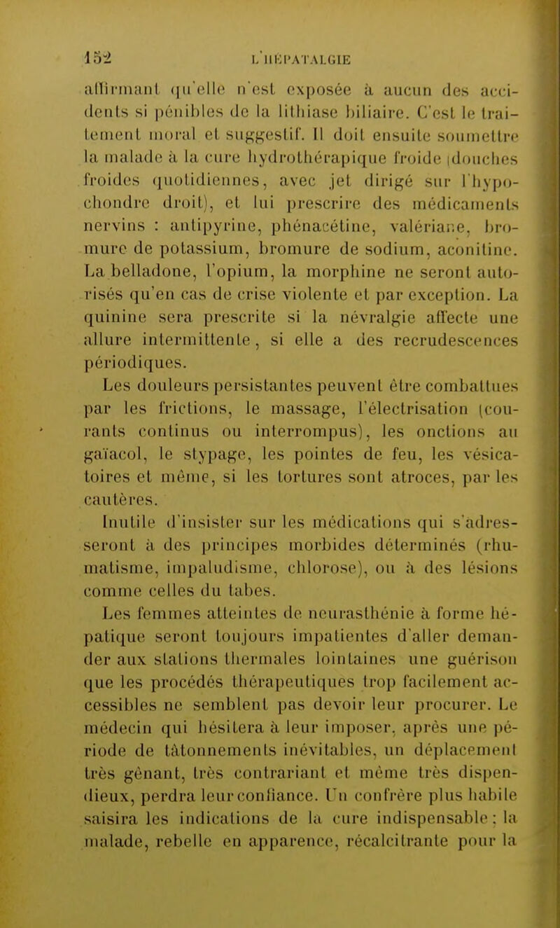 loi l'iiépatalgie affirmanl qu'elle n'es! exposée à aucun des acci- dents si pénibles de la lithiase biliaire. C'est le trai- Lemenl moral el suggestif. Il doil ensuite soumettre la malade à la cure liydrothérapique froide douches froides quotidiennes, avec jet dirigé sur l'hypo- chondre droit), et lui prescrire des médicaments nervins : antipyrine, phénacétine, valériane, bro- mure de potassium, bromure de sodium, aconitine. La belladone, l'opium, la morphine ne seronl auto- risés qu'en cas de crise violente cl par exception. La quinine sera prescrite si la névralgie affecte une allure intermittente, si elle a des recrudescences périodiques. Les douleurs persistantes peuvent être combattues par les frictions, le massage, l'électrisation (cou- rants continus ou interrompus), les onctions au gaïacol, le stypage, les pointes de feu, les vésica- loires el même, si les tortures sont atroces, par les cautères. Inutile d'insister sur les médications qui s'adres- seront à des principes morbides déterminés (rhu- matisme, impaludisme, chlorose), ou à des lésions comme celles du tabès. Les femmes atteintes de neurasthénie à forme hé- patique seront toujours impatientes d'aller deman- der aux stations thermales lointaines une guérison que les procédés thérapeutiques trop facilement ac- cessibles ne semblent pas devoir leur procurer. Le médecin qui hésitera à leur imposer, après une pé- riode de tâtonnements inévitables, un déplacement 1res gênant, très contrariant el même très dispen- dieux, perdra leur confiance. Un confrère plus habile saisira les indications de la cure indispensable : la malade, rebelle en apparence, récalcitrante pour la