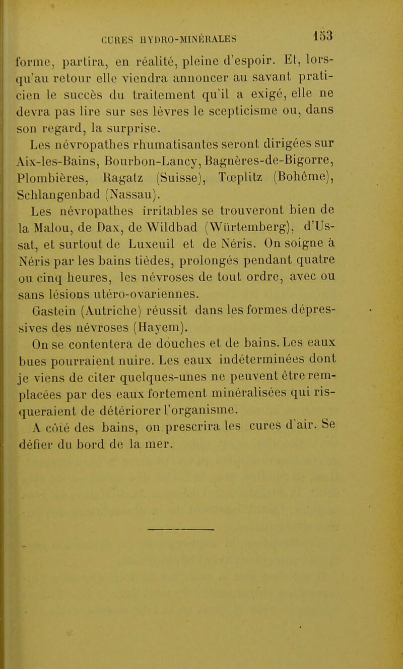 CURES HYDRO-MINÉRALES loà forme, partira, en réalité, pleine d'espoir. Et, lors- (ju'au retour elle viendra annoncer au savant prati- cien le succès du traitement qu'il a exigé, elle ne devra pas lire sur ses lèvres le scepticisme ou, dans son regard, la surprise. Les névropathes rhumatisantes seront dirigées sur Aix-les-Bains, Bourbon-Lancy, Bagnôres-de-Bigorre, Plombières, Ragatz (Suisse), Tœplitz (Bohême), Schlangenbad (Nassau). Les névropathes irritables se trouveront bien de la Malou, de Dax, de Wildbad (Wurtemberg), d'Us- sat, et surtout de Luxeuil et de Néris. On soigne à Néris par les bains tièdes, prolongés pendant quatre ou cinq heures, les névroses de tout ordre, avec ou sans lésions utéro-ovariennes. Gastein (Autriche) réussit dans les formes dépres- sives des névroses (Hayem). On se contentera de douches et de bains. Les eaux hues pourraient nuire. Les eaux indéterminées dont je viens de citer quelques-unes ne peuvent être rem- placées par des eaux fortement minéralisées qui ris- queraient de détériorer l'organisme. A cûié des bains, on prescrira les cures d'air. Se défier du bord de la mer.
