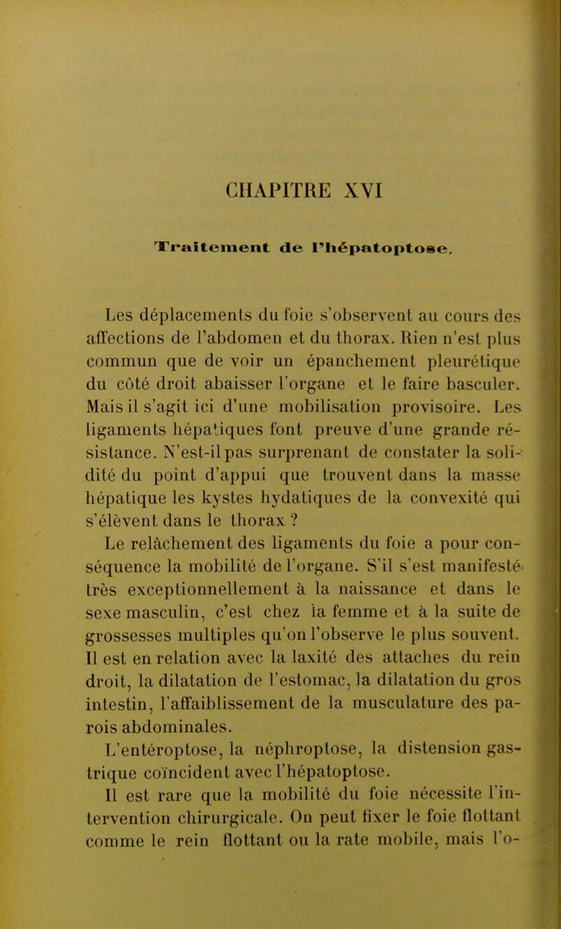 Traitement de l'iiépatoptose. Les déplacements du foie s'observent au cours des affections de l'abdomen et du thorax. Rien n'est plus commun que de voir un épanchement pleurétique du côté droit abaisser l'organe et le faire basculer. Mais il s'agit ici d'une mobilisation provisoire. Les ligaments hépatiques font preuve d'une grande ré- sistance. N'est-il pas surprenant de constater la soli- dité du point d'appui que trouvent dans la masse hépatique les kystes hydatiques de la convexité qui s'élèvent dans le thorax ? Le relâchement des ligaments du foie a pour con- séquence la mobilité de l'organe. S'il s'est manifesté très exceptionnellement à la naissance et dans le sexe masculin, c'est chez la femme et à la suite de grossesses multiples qu'on l'observe le plus souvent. Il est en relation avec la laxilé des attaches du rein droit, la dilatation de L'estomac, la dilatation du gros intestin, l'affaiblissement de la musculature des pa- rois abdominales. L'entéroptose, la néphroptose, la distension gas- trique coïncident avec l'hépatoptose. Il est rare que la mobilité du foie nécessite l'in- tervention chirurgicale. On peut fixer le foie flottant comme le rein flottant ou la rate mobile, mais l'o-