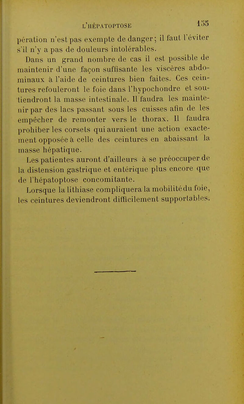 l'uépatoptose 1o5 pération n'est pas exempte de danger; il faut l'éviter s'il n'y a pas de douleurs intolérables. Dans un grand nombre de cas il est possible de maintenir d'une façon suffisante les viscères abdo- minaux à l'aide de ceintures bien faites. Ces cein- tures refouleront le foie dans l'hypochondre et sou- tiendront la masse intestinale. Il faudra les mainte- nir par des lacs passant sous les cuisses afin de les empêcher de remonter vers le thorax. Il faudra prohiber les corsets qui auraient une action exacte- ment opposée à celle des ceintures en abaissant la masse hépatique. Les patientes auront d'ailleurs à se préoccuper de la distension gastrique et entérique plus encore que de l'hépatoptose concomitante. Lorsque la lithiase compliquera la mobilitédu foie, les ceintures deviendront difficilement supportables.