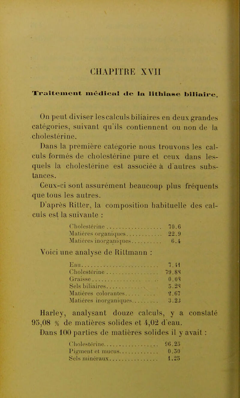 Traitement médical «le 1m lithiase biliaire. On peut diviser lescalculs biliaires en deux grandes catégories, suivant qu'ils contiennent ou non de la . choies térine. Dans la première catégorie nous trouvons les cal- culs formés de cholestérine pure et ceux dans les- quels la cholestérine esl associée à d'autres subs- tances. Ceux-ci sont assurément beaucoup plus fréquents que tous les autres. D'après liitter, la composition habituelle des cal- culs est la suivante : Harley, analysant douze calculs, y a constaté 95,08 % de matières solides et i,02 d'eau. Dans 100 parties de matières solides il y avail : ( 'holestérine Matières organiques.. Matières inorganiques 70.6 22.9 6.4 Voici une analyse de Riltmann : Eau ( «holestérine Graisse Sels biliaires Matières colorantes.. . Matières inorganiques 7.41 79.8S 0.0S 5.2S '2.67 3.2J ( Iholestérine Pigment et mucus Sels minéraux.... 96.23 0.30 1.25
