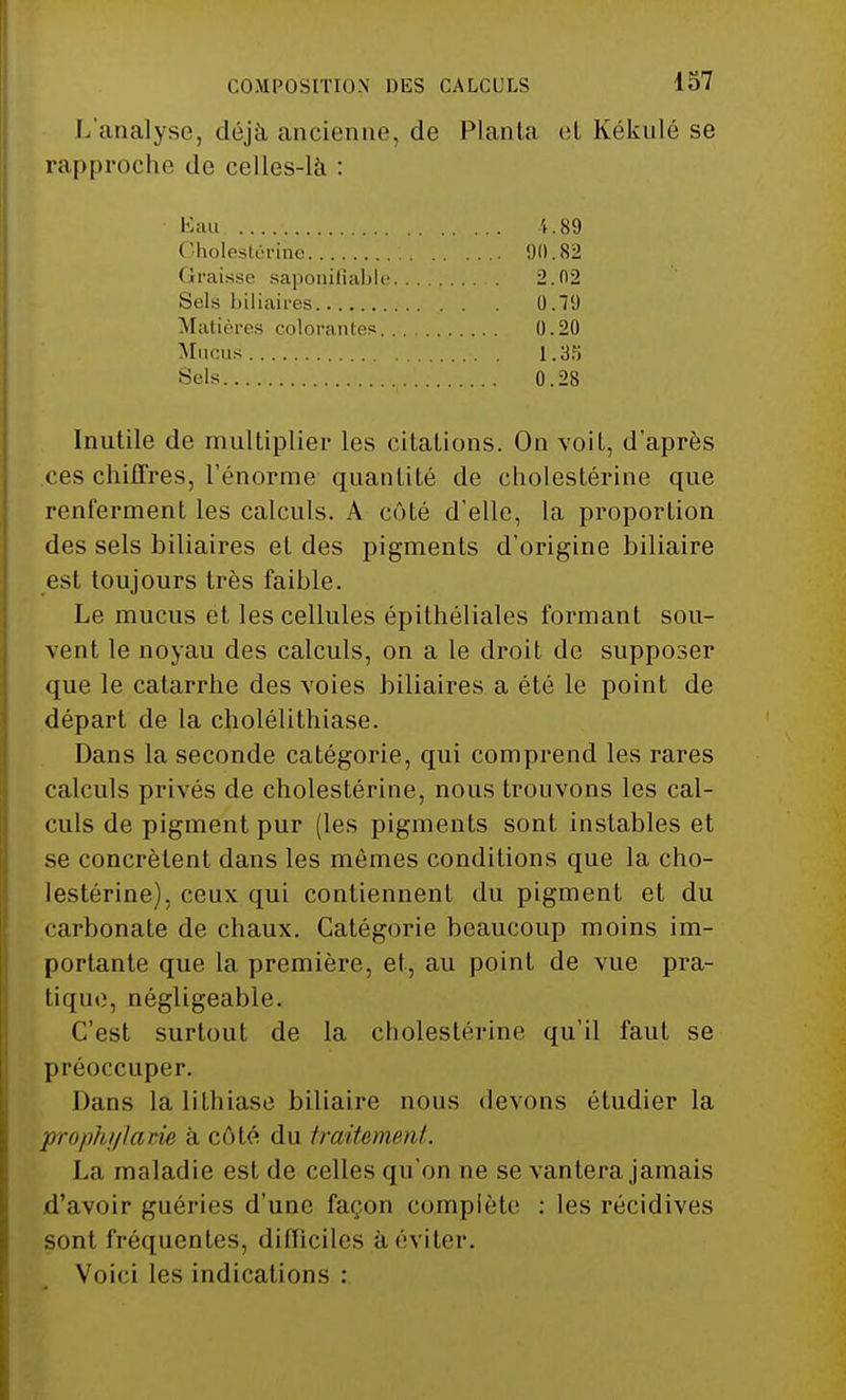COMPOSITION DES CALCULS L'analyse, déjà ancienne, de Planta et Kékulé se rapproche de celles-là : Inutile de multiplier les citations. On voit, d'après ces chiffres, l'énorme quantité de cholestérine que renferment les calculs. A enté d'elle, la proportion des sels biliaires et des pigments d'origine biliaire est toujours très faible. Le mucus et les cellules épithéliales formant sou- vent le noyau des calculs, on a le droit de supposer que le catarrhe des voies biliaires a été le point de départ de la cholélithiase. Dans la seconde catégorie, qui comprend les rares calculs privés de cholestérine, nous trouvons les cal- culs de pigment pur (les pigments sont instables et se concrètent dans les mêmes conditions que la cho- lestérine), ceux qui contiennent du pigment et du carbonate de chaux. Catégorie beaucoup moins im- portante que la première, et, au point de vue pra- tique, négligeable. C'est surtout de la cholestérine qu'il faut se préoccuper. Dans la lithiase biliaire nous devons étudier la prophylaxie à coté du traitement. La maladie est de celles qu'on ne se vantera jamais d'avoir guéries d'une façon complète : les récidives sont fréquentes, difficiles à éviter. Voici les indications : Kau 1.89 90.82 2.02 0.79 0.20 1.35 0.28 Cholestérine ( îraisse saponifiable. . . Sels biliaires Matières colorantes,.. . Muons Sels