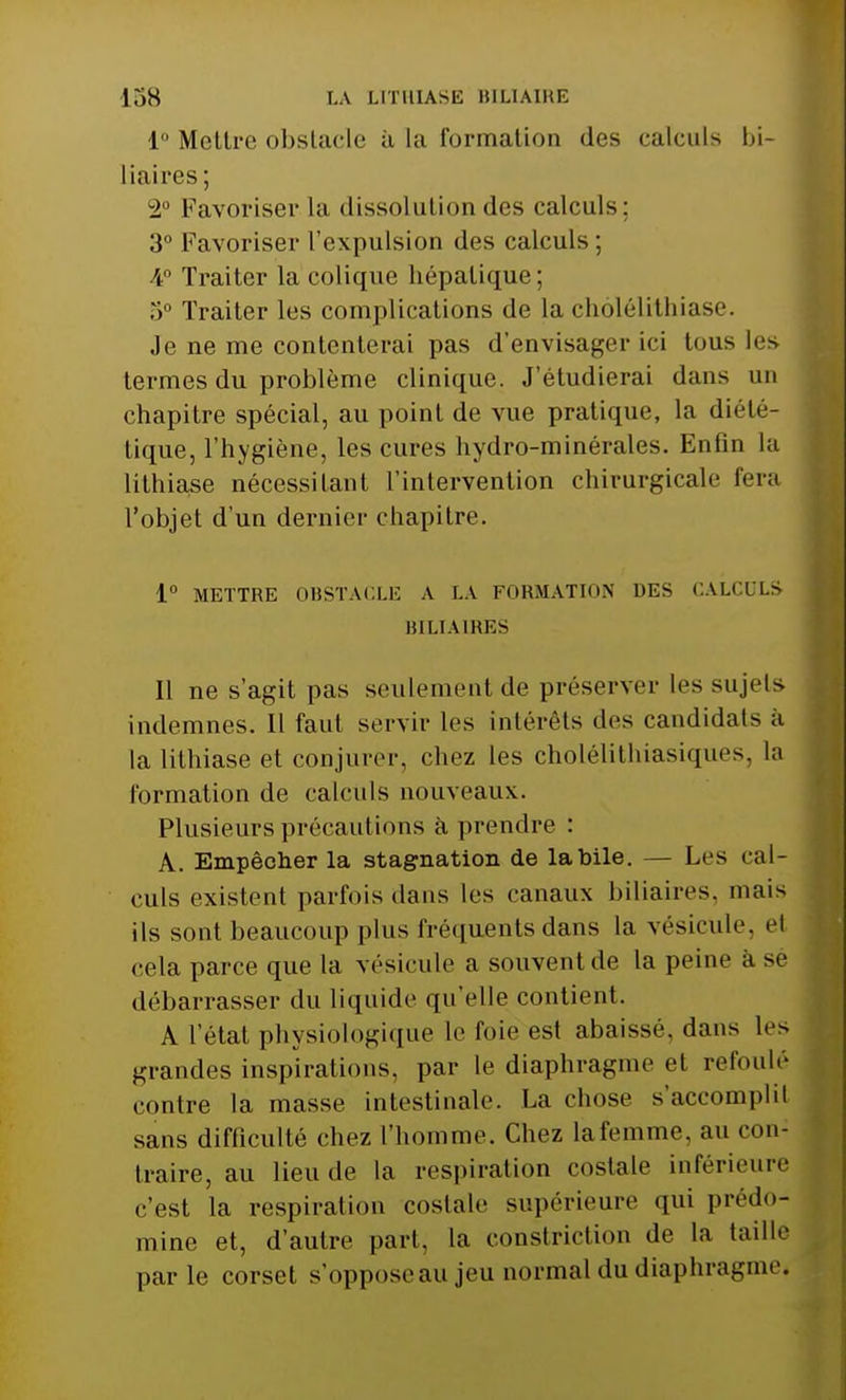 1° Mettre obstacle à la formation des calculs bi- liaires; 2° Favoriser la dissolution des calculs: 3° Favoriser l'expulsion des calculs ; A Traiter la colique hépatique; 5° Traiter les complications de la chôlélithiase. Je ne me contenterai pas d'envisager ici tous les termes du problème clinique. J'étudierai dans un chapitre spécial, au point de vue pratique, la diété- tique, l'hygiène, les cures hydro-minérales. Enfin la lithiase nécessitant l'intervention chirurgicale fera l'objet d'un dernier chapitre. 1° METTRE OBSTACLE A LA FORMATION DES CALCULS BILIAIRES 11 ne s'agit pas seulement de préserver les sujets indemnes. Il faut servir les intérêts îles candidats à la lithiase et conjurer, chez les cholélithiasiques, la formation de calculs nouveaux. Plusieurs précautions à prendre : A. Empêcher la stagnation de la bile. — Les cal- culs existent parfois dans les canaux biliaires, mais ils sont beaucoup plus fréquents dans la vésicule, el cela parce que la vésicule a souventde la peine à se débarrasser du liquide qu'elle contient. A l'état physiologique le l'oie est abaissé, dans les grandes inspirations, par le diaphragme et refoulé contre la masse intestinale. La chose s'accomplit sans difficulté chez l'homme. Chez la femme, au con- traire, au lieu de la respiration costale inférieure c'est la respiration costale supérieure qui prédo- mine et, d'autre part, la constriction de la taille par le corset s'opposeau jeu normal du diaphragme.