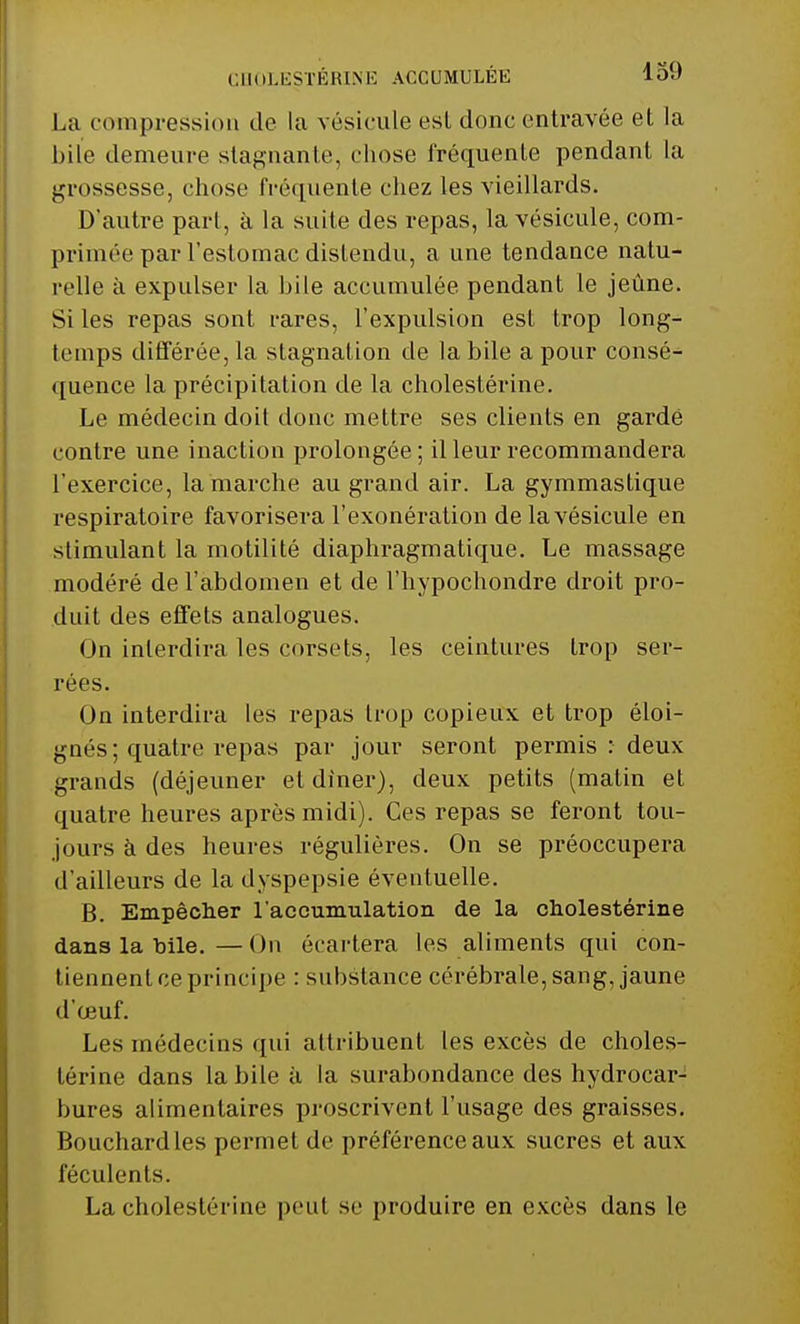 La compression de la vésicule esl donc entravée et la bile demeure stagnante, chose fréquente pendant la grossesse, chose fréquente chez les vieillards. D'autre part, à la suite des repas, la vésicule, com- primée par l'estomac distendu, a une tendance natu- relle à expulser la bile accumulée pendant le jeûne. Si les repas sont rares, l'expulsion est trop long- temps différée, la stagnation de la bile a pour consé- quence la précipitation de la cholestérine. Le médecin doit donc mettre ses clients en garde contre une inaction prolongée ; il leur recommandera l'exercice, la marche au grand air. La gymmastique respiratoire favorisera l'exonération de la vésicule en stimulant la motilité diaphragmatique. Le massage modéré de l'abdomen et de l'hypochondre droit pro- duit des effets analogues. On interdira les corsets, les ceintures trop ser- rées. On interdira les repas trop copieux et trop éloi- gnés ; quatre repas par jour seront permis : deux grands (déjeuner et dîner), deux petits (matin et quatre heures après midi). Ces repas se feront tou- jours à des heures régulières. On se préoccupera d'ailleurs de la dyspepsie éventuelle. B. Empêcher l'accumulation de la cholestérine dans la bile.—On écartera les aliments qui con- tiennent ce principe : substance cérébrale, sang, jaune d'oeuf. Les médecins qui attribuent les excès de choles- térine dans la bile à la surabondance des hydrocar- bures alimentaires proscrivent l'usage des graisses. Bouchard les permet de préférence aux sucres et aux féculents. La cholestérine peut se produire en excès dans le