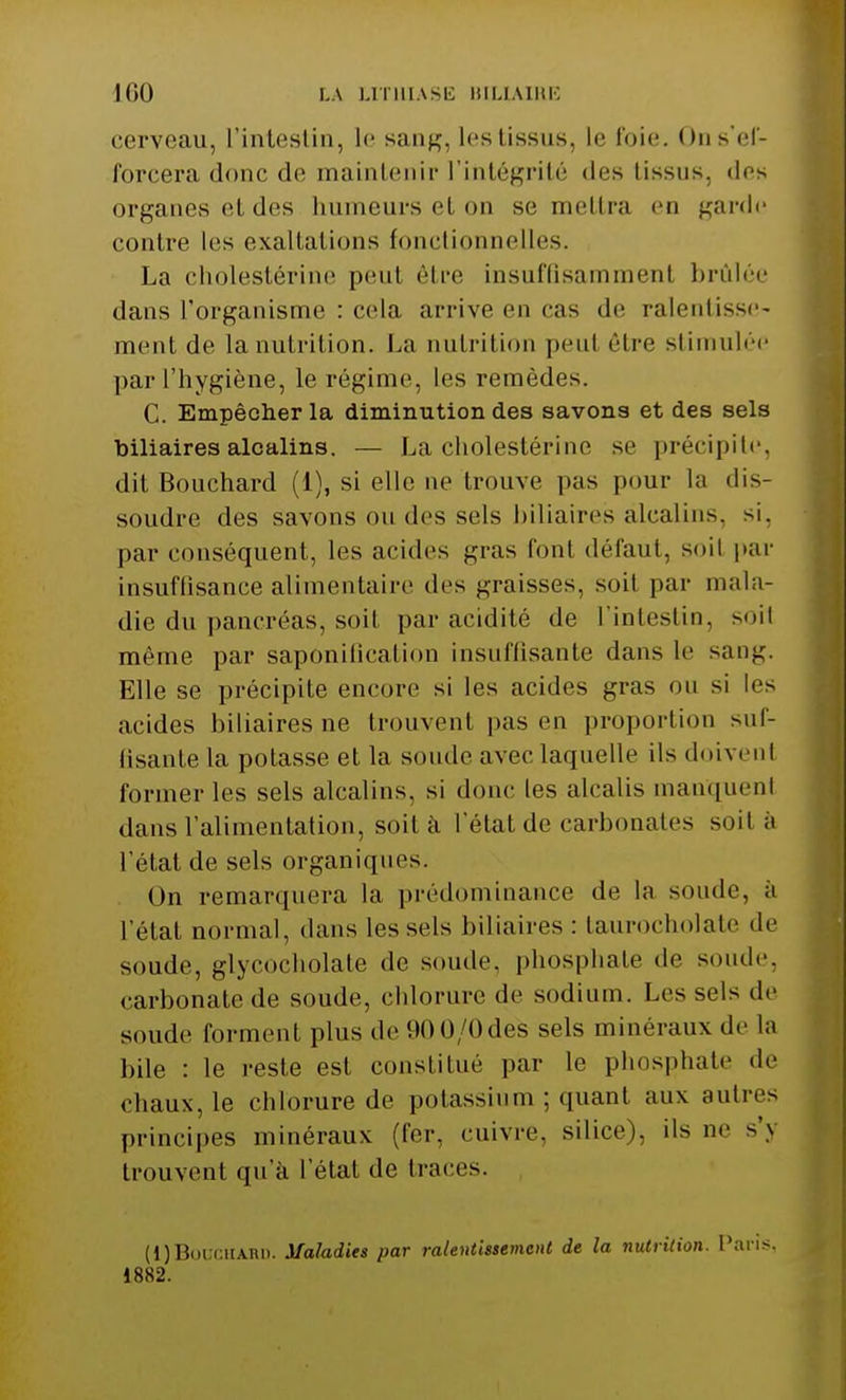 cerveau, L'intestin, le sang, les tissus, le foie. On s'ef- forcera donc de maintenir l'intégrité des tissus, des organes et des numeui's et on se mettra en garde contre les exaltations fonctionnelles. La cholestérine peul être insufQsammenl brûlée dans l'organisme : cela arrive en cas de ralentisse- ment de la nutrition. La nutrition peul être stimulée par l'hygiène, le régime, les remèdes. C. Empêcher la diminution des savons et des sels biliaires alcalins. — La cholestérine se précipite, dit Bouchard (1), si elle ne trouve pas pour la dis- soudre des savons ou des sels biliaires alcalins, si, par conséquent, les acides gras fonl défaut, soil par insuffisance alimentaire des graisses, soil par mala- die du pancréas, soil par acidité de l'intestin, soil même par saponification insu (lisante dans le sang. Elle se précipite encore si les acides gras ou si les acides biliaires ne trouvenl pas en proportion suf- fisante La potasse et la sonde avec laquelle ils doivent former les sels alcalins, si donc les alcalis manquent dans l'alimentation, soit à l'état de carbonates soil à l'état de sels organiques. Un remarquera la prédominance de la soude, à l'état normal, dans les sels biliaires : taurocholate de soude, glycocliolate de soude, phosphate de soude, carbonate de soude, chlorure de sodium. Les sels de soude forment plus de 900/0des sels minéraux de la bile : le reste est constitué par le phosphate de chaux, le chlorure de potassium ; quant aux autre- principes minéraux (fer, cuivre, silice), ils ne s'y trouvent qu'à L'état de traces. (1) Bouchard. Maladies par ralentissement de la nutrition. Paris, 1882.