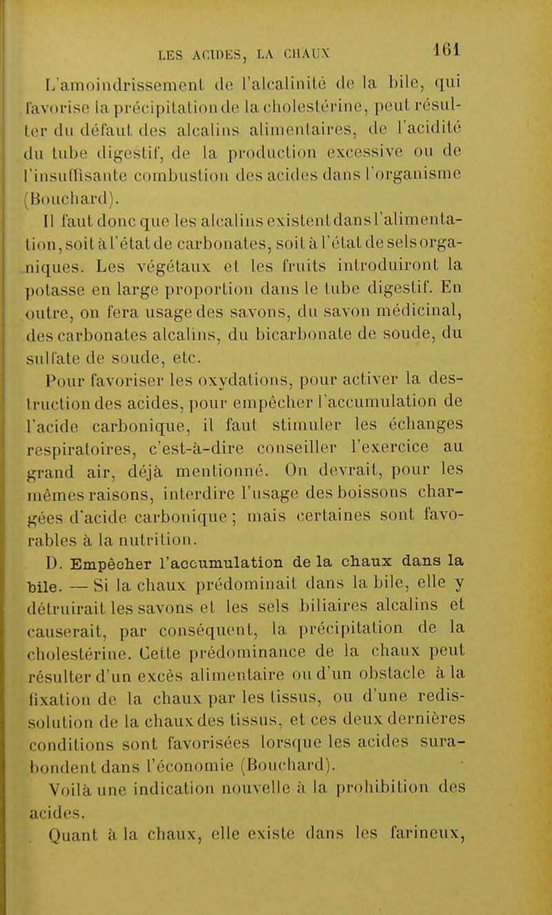 L'amoindrissement de l'alcalinité de la bile, qui favorise la précipitation de lacholestérine, peut résul- ter du défaut des alcalins alimentaires, de l'acidité du lube digestif, de la production excessive ou de l'insuffisante combustion des acides dans l'organisme 'Bouchard). Il faut donc que les alcalins existentdansl'alimenta- tion, soit à l'état de carbonates, soit à l'état de sels orga- niques. Les végétaux et les fruits introduiront la potasse en large proportion dans le tube digestif. En outre, on fera usage des savons, du savon médicinal, des carbonates alcalins, du bicarbonate de soude, du sulfate de soude, etc. Pour favoriser les oxydations, pour activer la des- truction des acides, pour empêcher l'accumulation de .l'acide carbonique, il faut stimuler les échanges respiratoires, c'est-à-dire conseiller l'exercice au grand air, déjà mentionné. On devrait, pour les mêmes raisons, interdire l'usage des boissons char- gées d'acide carbonique ; mais certaines sont favo- rables à la nutrition. D. Empêcher l'accumulation de la chaux dans la ■bile. — Si la chaux prédominait dans la bile, elle y détruirait les savons et les sels biliaires alcalins et causerait, par conséquent, la précipitation de. la cholestérine. Cette prédominance de la chaux peut résulter d'un excès alimentaire ou d'un obstacle à la fixation de la chaux par les tissus, ou d'une redis- solution de la chaux des tissus, et ces deux dernières conditions sont favorisées lorsque les acides sura- bondent dans l'économie (Bouchard). Voilà une indication nouvelle à la prohibition des acides. Quant à la chaux, elle existe dans les farineux,