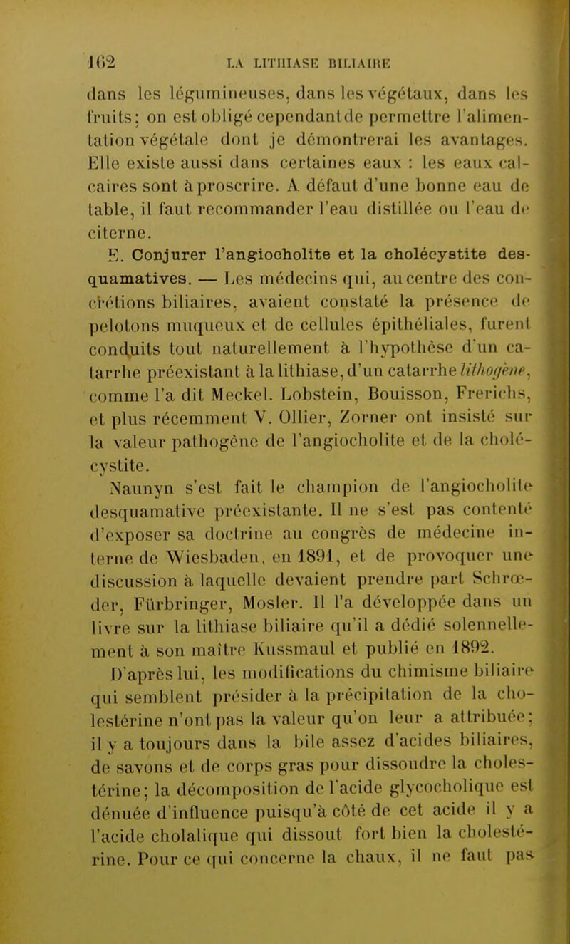dans les légumineuses, dans les végétaux, dans les fruits; on est obligé cependantde permettre l'alimen- tation végétale dont je démontrerai les avantages. Elle existe aussi dans certaines eaux : les eaux cal- caires sont à proscrire. A défaut d'une bonne eau de table, il faut recommander l'eau distillée ou l'eau de citerne. E. Conjurer l'angiocholite et la cholécystite des- quamatives. — Les médecins qui, au centre des con- crétions biliaires, avaient constaté la présence de pelotons muqueux et de cellules épithéliales, furenl conduits tout naturellement à l'hypothèse d'un ca- tarrhe préexistant à la lithiase, d'un catarrhelithogme, comme l'a dit Meckel. Lobstein, Bouisson, Frerichs, et plus récemment V. Ollier, Zorner ont insiste'' sur la valeur pathogène de l'angiocholite et de la cholé- cystite. Naunyn s'est fait le champion de l'angiocholite desquamative préexistante. 11 ne s'est pas contenté d'exposer sa doctrine au congrès de médecine in- terne de Wiesbaden, en 1891, et de provoquer une discussion à laquelle devaient prendre part Schrœ-i der, Fiirbringer, Mosler. Il l'a développée dans un livre sur la lithiase biliaire qu'il a dédié solennelle- ment à son maître Kussmaul et publié en L892. D'après lui, les modilications du chimisme biliaire qui semblent présider à la précipitation de la cho- lestérine n'ont pas la valeur qu'on leur a attribuée; il y a toujours dans la bile assez d'acides biliaires, de savons et de corps gras pour dissoudre la choles- térine; la décomposition de l'acide glycocholique est dénuée d'influence puisqu'à côté de cet acide il y a l'acide cholalique qui dissout fort bien la cholesté- rine. Pour ce qui concerne la chaux, il ne faut pas