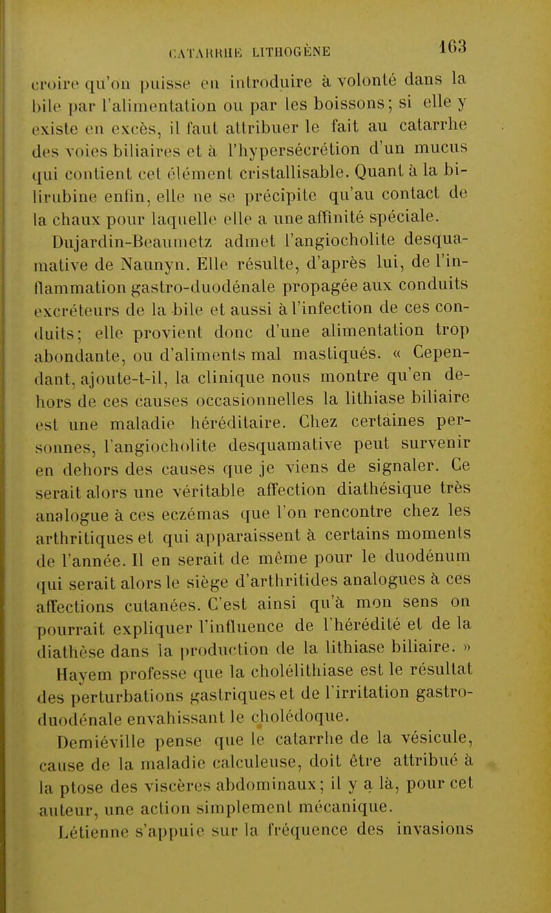 CATARRHE LITHOGÈNE lorf croire qu'on puisse en introduire à volonté dans la bile par l'alimentation ou par les boissons; si elle y existe en excès, il faut attribuer le fait au catarrhe des voies biliaires et à l'hypersécrétion d'un mucus qui contient cet élément cristallisable. Quant à la bi- lirubine enfin, elle ne se précipite qu'au contact de la chaux pour laquelle elle a une affinité spéciale. Dujardin-Beaumetz admet l'angiocholite desqua- tnative de Naunyn. Elle résulte, d'après lui, de l'in- flammation gastro-duodénale propagée aux conduits excréteurs de la bile et aussi à l'infection de ces con- duits; elle provienl donc d'une alimentation trop abondante, ou d'aliments mal mastiqués. « Cepen- dant, ajoute-t-il, la clinique nous montre qu'en de- bors de ces causes occasionnelles la lithiase biliaire est une maladie héréditaire. Chez certaines per- sonnes, l'angiocholite desquamative peut survenir en dehors des causes que je viens de signaler. Ce serait alors une véritable affection diathésique très analogue à ces eczémas que l'on rencontre chez les arthritiques et qui apparaissent à certains moments de l'année. Il en serait de môme pour le duodénum qui serait alors le siège d'arthritides analogues à ces affections cutanées. C'est ainsi qu'à mon sens on pourrait expliquer l'influence de l'hérédité et de la diathèse dans ia production de la lithiase biliaire. » Hayem professe que la cholélithiase est le résultat des perturbations gastriques et de l'irritation gastro- duodénale envahissant le cbolédoque. Demiéville pense que le catarrhe de la vésicule, cause de la maladie calculeuse, doit être attribué à la ptôse des viscères abdominaux; il y a là, pour cet auteur, une action simplement mécanique. Létienne s'appuie sur la fréquence des invasions