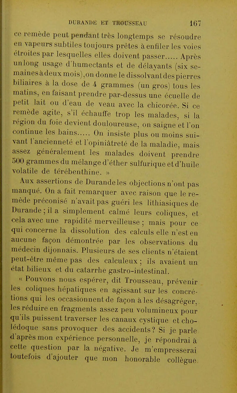 ce remède peut pendant très longtemps se résoudre en vapeurs subtiles toujours prêtes à enfiler les voies étroites par lesquelles elles doivent passer Après unlong usage d'humectants et de délayants (six se- mainesàdeuxmois),on donne le dissolvant des pierres biliaires à la dose de 4 grammes (un gros) tous les matins, en faisant prendre par-dessus une écuelle de petit lait ou d'eau de veau avec la chicorée. Si ce remède agite, s'il échauffe trop les malades, si la région du foie devient douloureuse, on saigne et l'on continue les bains On insiste plus ou moins sui- vant l'ancienneté et l'opiniâtreté de la maladie, mais assez généralement les malades doivent prendre 500 grammes du mélange d'éther sulfurique et d'huile volatile de térébenthine. » Aux assertions de Durandeles objections n'ont pas manqué. On a fait remarquer avec raison que le re- mède préconisé n'avait pas guéri les lithiasiques de Durande;ila simplement calmé leurs coliques, et cela avec une rapidité merveilleuse ; mais pour ce qui concerne la dissolution des calculs elle n'est en aucune façon démontrée par les observations du médecin dijonnais. Plusieurs de ses clients n'étaient peut-être même pas des calculeux ; ils avaient un état bilieux et du catarrhe gastro-intestinal. « Pouvons nous espérer, dit Trousseau, prévenir les coliques hépatiques en agissant sur les concré- tions qui les occasionnent de façon à les désagréger les réduire en fragments assez peu volumineux pour qu'ils puissent traverser les canaux cystique et cho- lédoque sans provoquer des accidents? Si je parle d'après mon expérience personnelle, je répondrai à pette question par la négative. Je m'empresserai toutefois d'ajouter que mon honorable collègue.