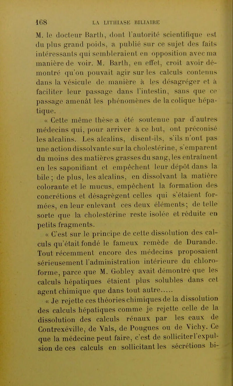 M. le docteur Barth, demi l'autorité scientifique esl du plus grand poids, a publié sur ce sujet des faits intéressants qui sembleraient en opposition avec ma manièrede voir. M. Barth, en effet, croit avoir dé- montré qu'on pouvait agir sur les calculs contenus dans la vésicule de manière à les désagréger el a faciliter leur passage dans l'intestin, sans que ce passage amenât les phénomènes de lacolique aépa- tiq ne «Celle même thèse a été soutenue par d'autres médecins qui, pour arriver à ce but, ont préconisé les alcalins. Les alcalins, disent-ils, s'ils n'ont pas une action dissolvante sur la cholestérine, s'emparenl du moins des matières grasses du sang, les entraînent en les saponifiant el empêchent leur dépôt dans la bile; déplus, les alcalins, en dissolvant la matière colorante el le mucus, empêchent la formation des concrétions et désagrègent celles qui s'étaient for- mées, en leur enlevant ces deux éléments; de telle sorte que la cholestérine reste isolée et réduite en petits fragments. « C'est sur le principe de celle dissolution des cal- culs qu'était fondé le fameux remède de Durande. Tout récemment encore des médecins proposaient sérieusement l'administration intérieure du chloro- forme, parce que M. Gobley avait démontré que les calculs hépatiques étaient plus solubles dans cet agent chimique que dans tout autre « Je rejette ces théories chimiques de la dissolution des calculs hépatiques comme je rejette celle de la dissolution des calculs rénaux par les eaux de Contrexéville, de Vais, de Pougues ou de Vichy. Ce que la médecine peut faire, c'est de solliciter l'expul- sion de ces calculs en sollicitant les sécrétions bi-