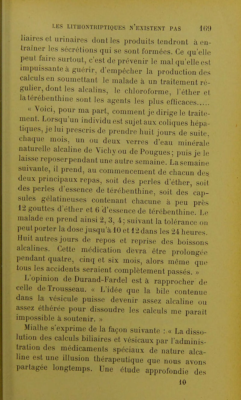 iiaires et urinaires dontles produits tendront à en- traîner les sécrétions qui se sont formées. Ce qu'elle peut faire surtout, c'est de prévenir le mal qu'elle esl impuissante à guérir, d'empêcher la production des calculs en soumettant le malade à un traitement ré- gulier, dont les alcalins, le chloroforme, l'éther et la térébenthine sont les agents les plus efficaces « Voici, pour ma part, comment je dirige le traite- ment. Lorsqu'un individu est sujet aux coliques hépa- tiques, je lui prescris de prendre huit jours de suite chaque mois, un ou deux verres d'eau minérale naturelle alcaline de Vichy ou de Pougues; puis je le laisse reposerpendant une autre semaine. La semaine suivante, il prend, au commencement de chacun des deux principaux repas, soit des perles dether, soit des perles d'essence de térébenthine, soit des cap- sules gélatineuses contenant chacune à peu près 12 gouttes d'éther et 6 d'essence de térébenthine. Le malade en prend ainsi 2, 3, 4; suivant la tolérance on peut porter la dose jusqu'à 10 et 12 dans les 24 heures. Huit autres jours de repos et reprise des boissons alcalines. Cette médication devra être prolongée pendant quatre, cinq et six mois, alors même que tous les accidents seraient complètement passés. » L'opinion de Durand-Fardel est à rapprocher de celle de Trousseau. « L'idée que la bile contenue dans la vésicule puisse devenir assez alcaline ou assez éthérée pour dissoudre les calculs me paraîl impossible à soutenir. » Mialhe s'exprime de la façon suivante : « La disso- lution des calculs biliaires et vésicaux par l'adminis- tration des médicaments spéciaux de nature alca- line est une illusion thérapeutique que nous avons partagée longtemps. Une élude approfondie des 10