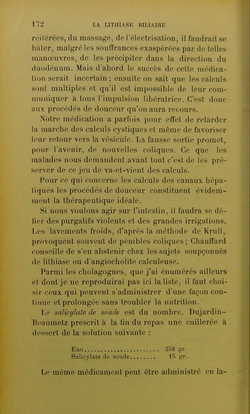 réitérées, du massage, de l'électrisation, il faudrait se hâter, malgré les souffrances exaspérées par de telles manœuvres, de les précipiter dans la direction du duodénum. Mais d'abord le succès de cette médica- tion serait incertain; ensuite on sait que les calculs sont multiples et qu'il est impossible de leur com- muniquer à tous l'impulsion libératrice. C'esl donc aux procédés de douceur qu'on aura recours. Notre médication a parfois pour effet de retarder la marche des calculs cystiques et même de favoriser leur retour vers la vésicule. La fausse sortie promet, pour l'avenir, de nouvelles coliques. Ce que les malades nous demandent avant tout c'est de les pré- server de ce jeu de va-et-vient des calculs. Pour ce qui concerne les calculs des canaux hépa- tiques les procédés de douceur constituent évidem- ment la thérapeutique idéale. Si nous voulons agir sur l'intestin, il faudra se dé- lier des purgatifs violents et des grandes irrigations. Les lavements froids, d'après la méthode de Krull, provoquent souvent de pénibles coliques; Chauffard conseille de s'en abstenir chez les sujets soupçonnés de lithiase ou d'angiocholite calculeuse. Parmi les cholagogues, que j'ai énumérés ailleurs et dont je ne reproduirai pas ici la liste, il faut choi- sir ceux qui peuvent s'administrer d'une façon con- tinue et prolongée sans troubler la nutrition. Le salicylate de soude est du nombre. Dujardin- Beaumetz prescrit à la fin du repas une cuillerée à dessert de la solution suivante : Eau 250 gr. Salicylate de soude 15 gr. Le même médicament peut être administré en la-
